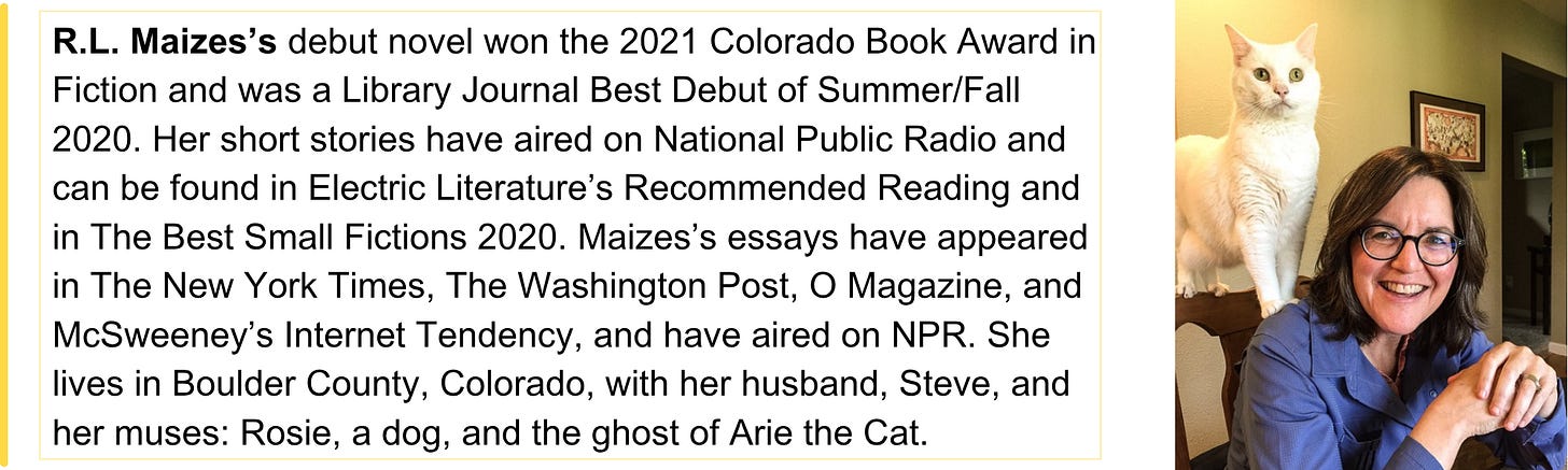 R.L. Maizes’s debut novel won the 2021 Colorado Book Award in Fiction and was a Library Journal Best Debut of Summer/Fall 2020. Her short stories have aired on National Public Radio and can be found in Electric Literature’s Recommended Reading and in The Best Small Fictions 2020. Maizes’s essays have appeared in The New York Times, The Washington Post, O Magazine, and McSweeney’s Internet Tendency, and have aired on NPR. She lives in Boulder County, Colorado, with her husband, Steve, and her muses: Rosie, a dog, and the ghost of Arie the Cat. 