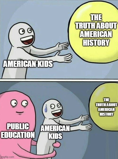 Running Away Balloon Meme | THE TRUTH ABOUT AMERICAN HISTORY; AMERICAN KIDS; THE TRUTH ABOUT AMERICAN HISTORY; AMERICAN KIDS; PUBLIC EDUCATION | image tagged in memes,running away balloon | made w/ Imgflip meme maker