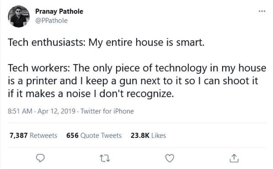 Tweet by Pranay Pathole
@PPathole

Tech enthusiasts: My entire house is smart.
Tech workers: The only piece of technology in my house is a printer and I keep a gun next to it so I can shoot it if it makes a noise I don't recognize.
Tweet made Apr 12, 2019