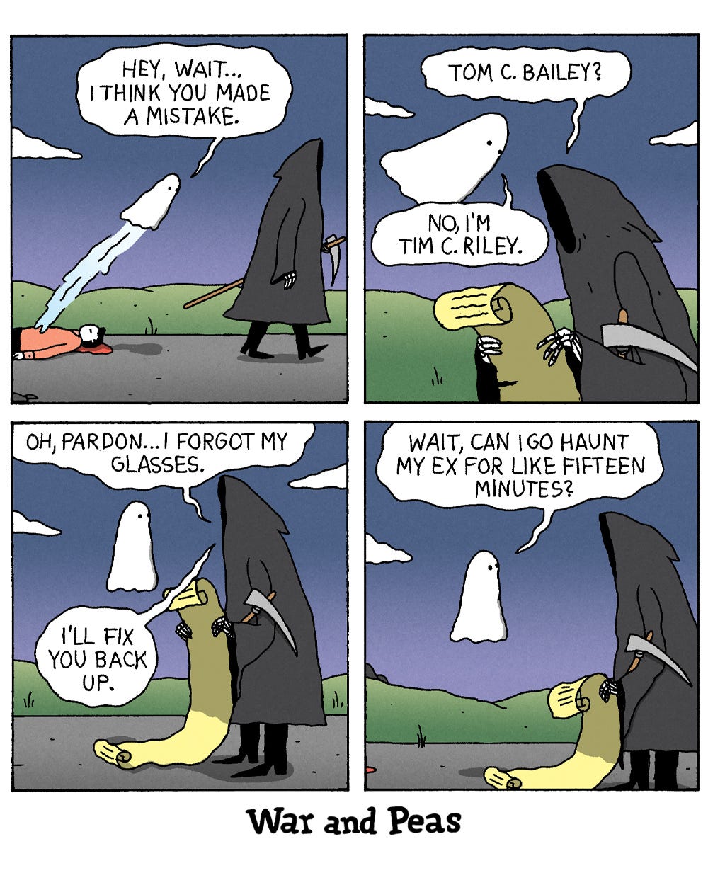 4-panel comic by War and Peas. Panel 1: A ghost floats up from a figure lying on the road and calls after the Grim Reaper, who is strolling off with a scythe, "Hey, wait... I think you made a mistake." Panel 2: The Reaper checks a scroll and asks, "Tom C. Bailey?" The ghost answers, "No, I'm Tim C. Riley." Panel 3: The Reaper apologizes, "Oh, pardon... I forgot my glasses. I'll fix you back up." Panel 4: The ghost adds one request, "Wait, can I go haunt my ex for like fifteen minutes?"