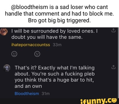 @bloodtheism is a sad loser who cant handle that comment and had to block me. Bro got big big triggered. will be surrounded by loved ones. I doubt you will have the same ihatepornaccountss That's it? Exactly what I'm talking about. You're such a fucking pleb you think that's a huge bar to hit, and an own Bloodtheism