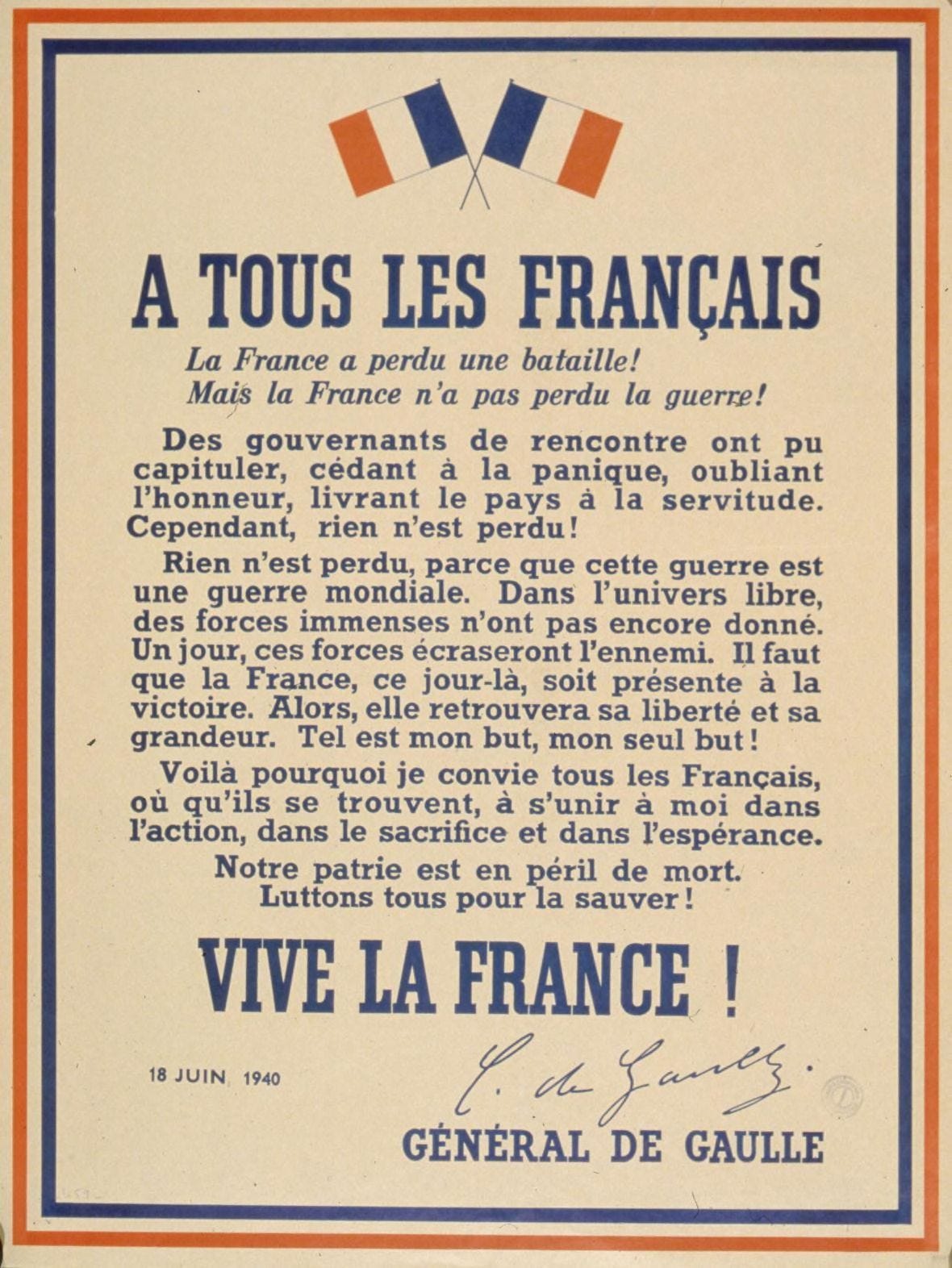 The London Poster. TO ALL FRENCHMEN! France has lost a battle! But France has not lost the war! Some that have happened into governing positions may have capitulated, ceding to panic, forgetting honour, delivering the country to servitude. However, nothing is lost! Nothing is lost, because this war is a world war. In the free universe, immense forces have yet to get into the fray. One day, those forces will crush the enemy. That day, France must be there for victory. Then she will find her liberty and her greatness again. Such is my goal, my only goal! This is why I invite all Frenchmen, wherever they may be, to join me in action, in sacrifice, and in hope. Our motherland is in lethal danger. Let us all fight to save her! LONG LIVE FRANCE! General de Gaulle Head-Quarters, Carlton Gardens 4 London, S.W.1. The London Poster. TO ALL FRENCHMEN! France has lost a battle! But France has not lost the war! Some that have happened into governing positions may have capitulated, ceding to panic, forgetting honour, delivering the country to servitude. However, nothing is lost! Nothing is lost, because this war is a world war. In the free universe, immense forces have yet to get into the fray. One day, those forces will crush the enemy. That day, France must be there for victory. Then she will find her liberty and her greatness again. Such is my goal, my only goal! This is why I invite all Frenchmen, wherever they may be, to join me in action, in sacrifice, and in hope. Our motherland is in lethal danger. Let us all fight to save her! LONG LIVE FRANCE! General de Gaulle Head-Quarters, Carlton Gardens 4 London, S.W.1.