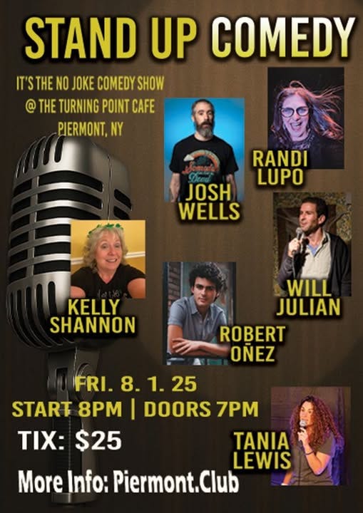 May be an image of 7 people and text that says 'STAND UP COMEDY IT'STHE THE NO JOKE COMEDY SHOW @ HE TURNING POINT CAFE CAFE PIERMONT, NY RANDI LUPO JOSH WELLS KELLY SHANNON WILL JULIAN ROBERT OÑEZ FRI. 8.1.25 8. 1. 25 START 8PM I DOORS 7PM TIX: $25 TANIA LEWIS More Info: Piermont.CI'