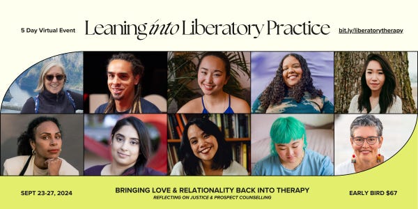 5 Day Virtual Event. Leaning into Liberatory Practice. bit.ly/liberatorytherapy. Sept 23-27, 2024. Bringing love & relationality back into therapy. Reflecting on Justice and Prospect Counselling. Early bird $67. Ten photos of ten speakers.