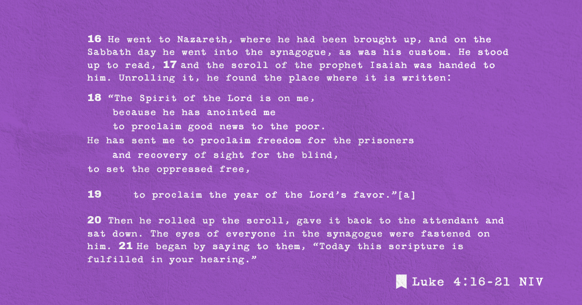 16 He went to Nazareth, where he had been brought up, and on the Sabbath day he went into the synagogue, as was his custom. He stood up to read, 17 and the scroll of the prophet Isaiah was handed to him. Unrolling it, he found the place where it is written:
18 “The Spirit of the Lord is on me,
    because he has anointed me
    to proclaim good news to the poor.
He has sent me to proclaim freedom for the prisoners
    and recovery of sight for the blind,
to set the oppressed free,
19     to proclaim the year of the Lord’s favor.”[a]
20 Then he rolled up the scroll, gave it back to the attendant and sat down. The eyes of everyone in the synagogue were fastened on him. 21 He began by saying to them, “Today this scripture is fulfilled in your hearing.”
