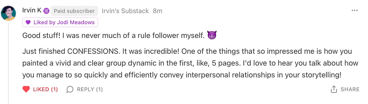 Text reads: Good stuff! I was never much of a rule follower myself. 😈  Just finished CONFESSIONS. It was incredible! One of the things that so impressed me is how you painted a vivid and clear group dynamic in the first, like, 5 pages. I'd love to hear you talk about how you manage to so quickly and efficiently convey interpersonal relationships in your storytelling!