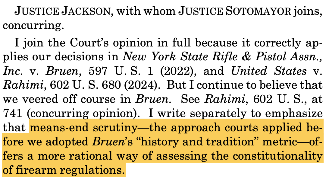JUSTICE JACKSON, with whom JUSTICE SOTOMAYOR joins, concurring. I join the Court’s opinion in full because it correctly ap- plies our decisions in New York State Rifle & Pistol Assn., Inc. v. Bruen, 597 U. S. 1 (2022), and United States v. Rahimi, 602 U. S. 680 (2024). But I continue to believe that we veered off course in Bruen. See Rahimi, 602 U. S., at 741 (concurring opinion). I write separately to emphasize that means-end scrutiny—the approach courts applied be- fore we adopted Bruen’s “history and tradition” metric—of- fers a more rational way of assessing the constitutionality of firearm regulations. JUSTICE JACKSON, with whom JUSTICE SOTOMAYOR joins, concurring. I join the Court’s opinion in full because it correctly ap- plies our decisions in New York State Rifle & Pistol Assn., Inc. v. Bruen, 597 U. S. 1 (2022), and United States v. Rahimi, 602 U. S. 680 (2024). But I continue to believe that we veered off course in Bruen. See Rahimi, 602 U. S., at 741 (concurring opinion). I write separately to emphasize that means-end scrutiny—the approach courts applied be- fore we adopted Bruen’s “history and tradition” metric—of- fers a more rational way of assessing the constitutionality of firearm regulations.