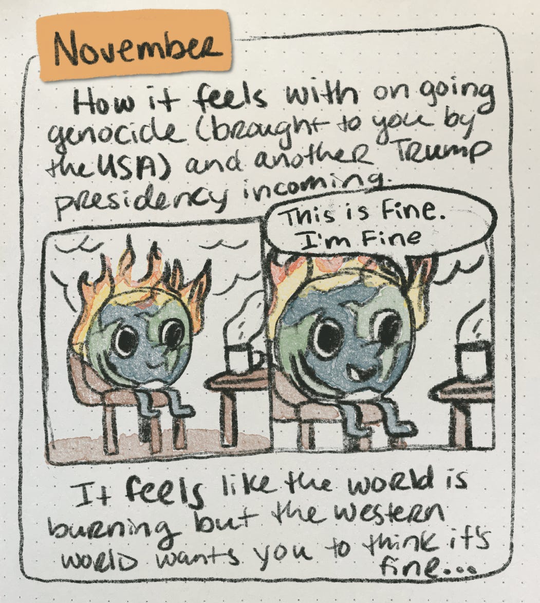A comic that depicts a smaller two panel comic of a cartoon drawing of the world on fire while smiling. The next panel zooms in and the world says “this is fine. I’m fine.” The comic reads “November: How it feels with ongoing genocide (brought to you be the USA) and another Trump Presidency incoming. It feels like the world is burning but the western world wants you to think it’s fine…”