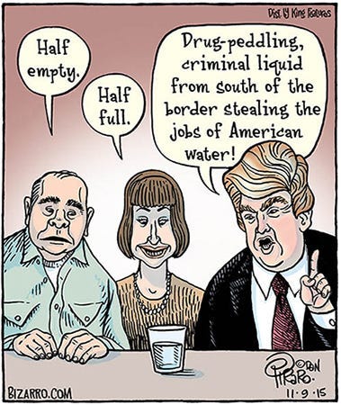 Comic of three people looking at a small glass half full of water. The man at left says, “Half empty.” The woman in the middle says, “Half full.” On the far right is Donald Trump, who looks emphatic as he points and says, “Drug peddling, criminal liquid from south of the border stealing the jobs of American water!”