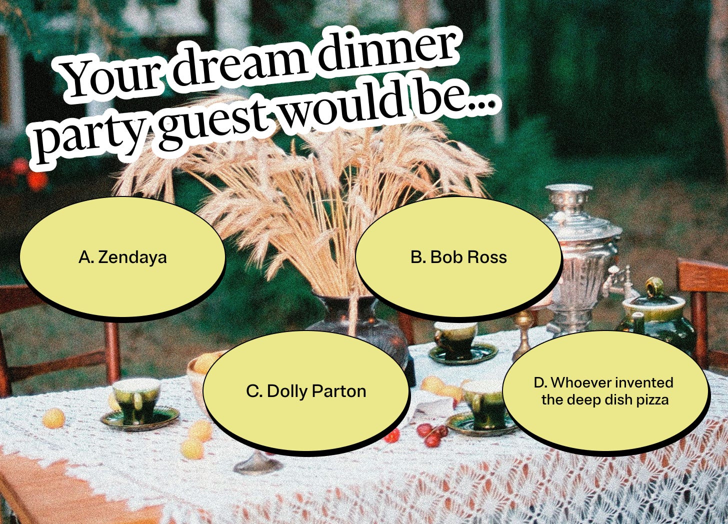 Your dream dinner party guest would be… A: Zendaya. B: Bob Ross. C: Dolly Parton D: Whoever invented the deep dish pizza 