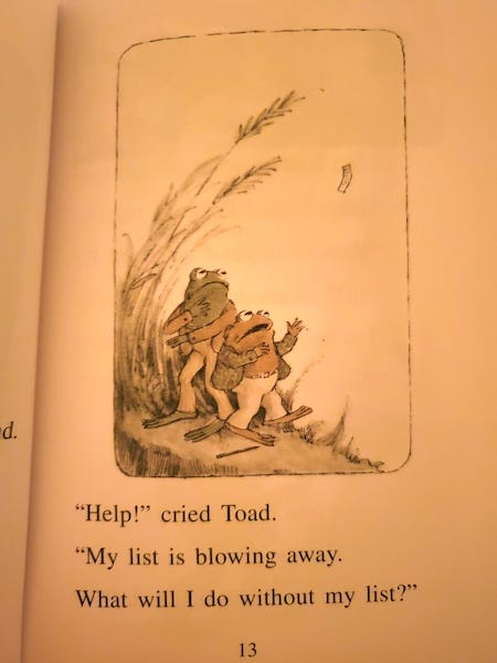 image of a page of a "Frog and Toad" book in which Toad's to-do list flies away on a breeze. "Help!", he says, "My list is blowing away. What will I do without my list?" image of a page of a "Frog and Toad" book in which Toad's to-do list flies away on a breeze. "Help!", he says, "My list is blowing away. What will I do without my list?"