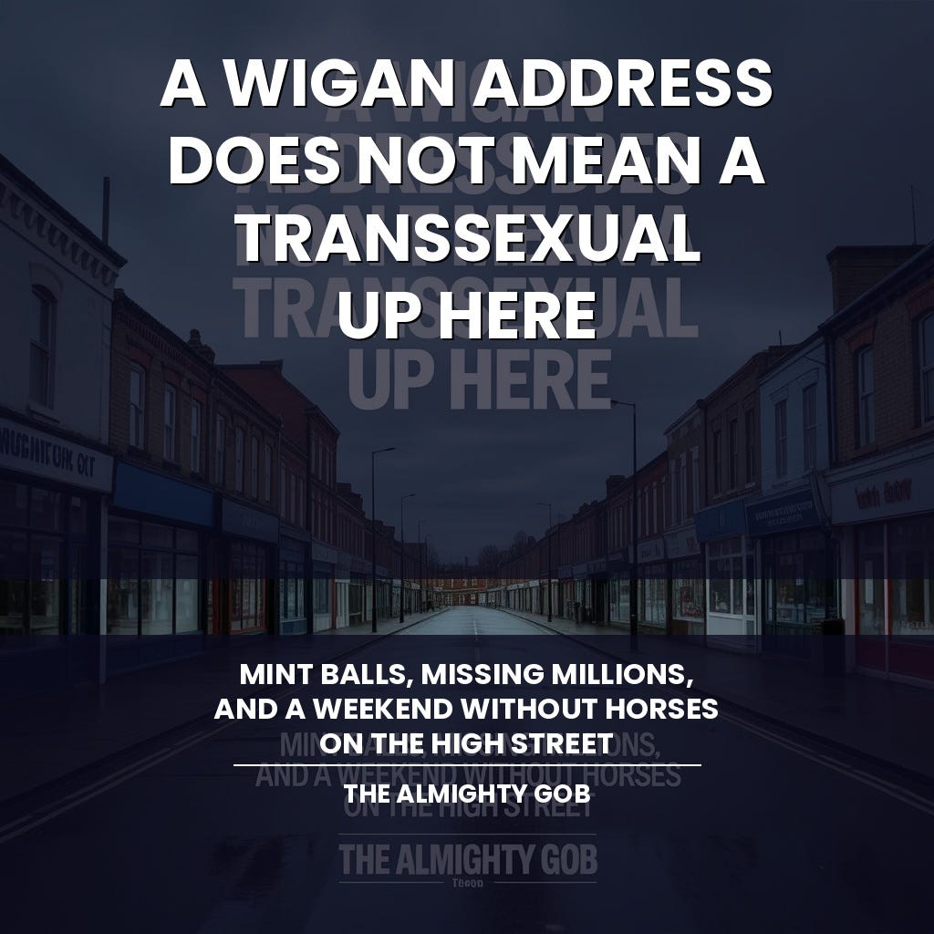A quiet, empty northern high street under a grey sky with the title A Wigan Address Does Not Mean A Transsexual Up Here overlaid in bold white text — The Almighty Gob - https://bit.ly/4lMMbUA Wigan Address Does Not Mean A Transsexual Up Here Description: Header image for The Almighty Gob article covering Wigan council tax debt, Uncle Joe's Mint Balls, Be Well For Less, and the Kill the Bill Bristol anniversary Author: The Almighty Gob ContentUrl: a-wigan-address-does-not-mean-a-transsexual-up-here.jpg Width: 1024px Height: 1024px EncodingFormat: image/jpeg https://bit.ly/4lMMbU8 A quiet, empty northern high street under a grey sky with the title A Wigan Address Does Not Mean A Transsexual Up Here overlaid in bold white text — The Almighty Gob - https://bit.ly/4lMMbUA Wigan Address Does Not Mean A Transsexual Up Here Description: Header image for The Almighty Gob article covering Wigan council tax debt, Uncle Joe's Mint Balls, Be Well For Less, and the Kill the Bill Bristol anniversary Author: The Almighty Gob ContentUrl: a-wigan-address-does-not-mean-a-transsexual-up-here.jpg Width: 1024px Height: 1024px EncodingFormat: image/jpeg https://bit.ly/4lMMbU8