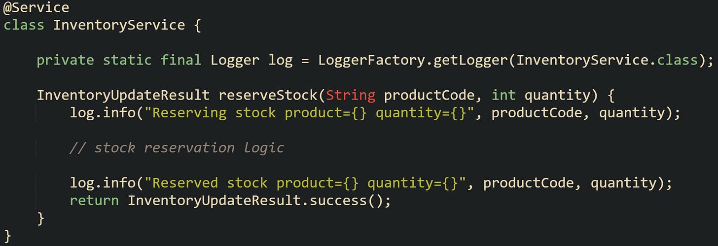@Service class InventoryService {      private static final Logger log = LoggerFactory.getLogger(InventoryService.class);      InventoryUpdateResult reserveStock(String productCode, int quantity) {         log.info("Reserving stock product={} quantity={}", productCode, quantity);          // stock reservation logic          log.info("Reserved stock product={} quantity={}", productCode, quantity);         return InventoryUpdateResult.success();     } }