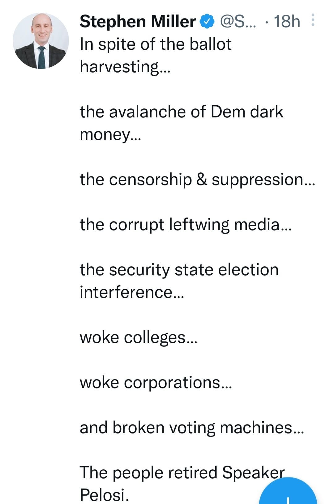 May be an image of 1 person and text that says 'Stephen Miller @S... In spite of the ballot harvesting... the avalanche of Dem dark money... the censorship & suppression... the corrupt leftwing media... the security state election interference... woke colleges... woke corporations... and broken voting machines... The people retired Speaker Pelosi.'