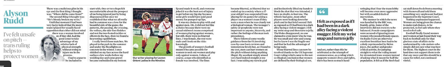 I’ve felt unsafe on pitch — trans ruling helps to protect women Alyson Rudd  Alyson Rudd Next image › There was a malicious glint in his eye and the first thing I thought was: “Where did he come from?”  The second thing I thought was: “He’s bloody broken my wrist.”  Until that moment I had been very lucky indeed that the men’s team I played for usually faced opposition that either did not mind there was a woman involved or, if they did, had the good sense to take advantage of my relative lack of physical strength without trying to injure me in the process.  I had to argue to be included to start with. One or two chaps felt uncomfortable about the prospect of me being injured just by being dispossessed but once we established that what we all really had in common was a love for the beautiful side of the game; the patterns, the passing, the crossing, the volleys, the side-foot finishes and not the two-footed tackles or elbows in the face, then we found a heartening equilibrium.  I really loved those matches. We played in the park in the summer and under the floodlights on concrete in the winter. I once skidded on my face across the hard surface a few weeks before my wedding day and some gravel became embedded in my bottom lip and made it swell, and everyone joked it was the best sort of injury to get before my big day because some girls would have paid good money for pumped-up lips.  It was my choice to play with and against men. OK, it did not feel like a choice because there were no casual midweek teams comprised of women playing against women, but still, there were no blurred lines. I was female, the rest were male and I took on the risks knowingly.  The growth of women’s football meant it became possible for women to seek out women and play only against women. Unless, of course, a man who identified as female was involved. The lines became blurred, so blurred that we ended up in a society where a 17- year-old girl was suspended from playing for six games for asking a player on a women’s team if they were a man when he was clearly not a biological woman. The teenager’s safety or perplexity were not important to anyone, bizarrely, and rather the feelings of the man took precedence.  There followed some woolly guidance from the FA involving case-by-case basis reviews and testosterone levels but, as I found to my cost, men can hurt women on the pitch without doing anything illegal. My assailant simply aimed very hard indeed straight at my face. I was taking my turn in goal and instinctively lifted my hands to block the shot that was intended, I have no doubt, to hurt me. The whistle had gone, most other players were looking down the pitch and in that brief second I felt as exposed as if I had been in a dark alley facing a violent mugger. I felt my wrist snap and then turn to jelly. The bloke disappeared, no one claimed to even know who he was. He was small and wiry and young but he knew I was the fragile one and that he had the advantage of being male.  Those blurred lines can now be resolved thanks to the UK Supreme Court ruling which came to the notso-illogical conclusion that women are defined by their biological sex. And yet, rather than this be celebrated as the triumph of common sense, as a ruling which supports women’s lives and rights, there has been so much hand-wringing that I fear the trans lobby will become even more aggressive but with an added dash of martyrdom.  “ I felt as exposed as if I had been in a dark alley facing a violent mugger. I felt my wrist snap and turn to jelly  The manner in which the news was handled by the BBC was, frankly, grim. Some of the interviews did not even try to be balanced. Female campaigners were accused of ignoring trans women who needed female spaces. On Radio 5 Live an otherwise excellent breakfast host had to be calmly reprimanded by Helen Joyce, the author and gendercritical activist, for jumping straight to what the ruling meant for devastated trans women instead of asking what it meant for half the population. It felt as if the Beeb had sat staff down fresh from a meeting with Stonewall and told them something very unpleasant had just happened in the Supreme Court.  Nothing unpleasant happened. Women are being given the chance to make real choices, to be protected, to feel safe where they need to feel safe.  Football finally found women and women at last found their way back to football only for that glorious state of affairs to be undermined by rule-makers who simply did not care what was best for them. The highest court in the land does not support them to do that any more and this should be a cause for relief, not continued vitriol.