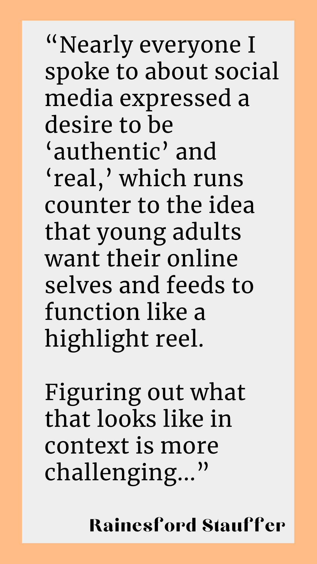 According to Rainesford Stauffer, “Nearly everyone I spoke to about social media expressed a desire to be ‘authentic’ and ‘real,’ which runs counter to the idea that young adults want their online selves and feeds to function like a highlight reel. Figuring out what that looks like in context is more challenging.”