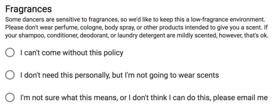 Fragrances: some dancers are sensitive to fragrances, so we'd
like to keep this a low-fragrance environment. Please don't wear
perfume, cologne, body spray, or other products intended to give
you a scent. If your shampoo, conditioner, deodorant, or laundry
detergent are mildly scented, however, that's ok. Checkboxes for
each of, 'I can't come without this policy', 'I don't need this
personally, but I'm not going to wear scents', and 'I'm not sure
what this means, or I don't think I can do this, please email
me' Fragrances: some dancers are sensitive to fragrances, so we'd
like to keep this a low-fragrance environment. Please don't wear
perfume, cologne, body spray, or other products intended to give
you a scent. If your shampoo, conditioner, deodorant, or laundry
detergent are mildly scented, however, that's ok. Checkboxes for
each of, 'I can't come without this policy', 'I don't need this
personally, but I'm not going to wear scents', and 'I'm not sure
what this means, or I don't think I can do this, please email
me'