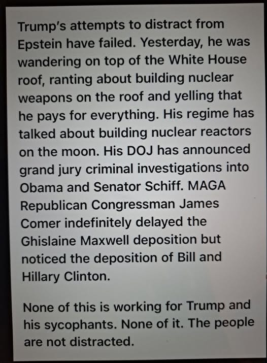 May be an image of text that says 'Trump's attempts to distract from Epstein have failed. Yesterday, he was wandering on top of the White House roof, ranting about building nuclear weapons on the roof roof and yelling that he pays for everything. His regime has talked about building nuclear reactors on the moon. His DOJ has announced grand jury criminal investigations into Obama and Senator Schiff. MAGA Republican Congressman James Comer indefinitely delayed the Ghislaine Maxwell deposition but noticed the deposition of Bill and Hillary Clinton. None of this is working for Trump and his sycophants. None of it. The people are not distracted.'