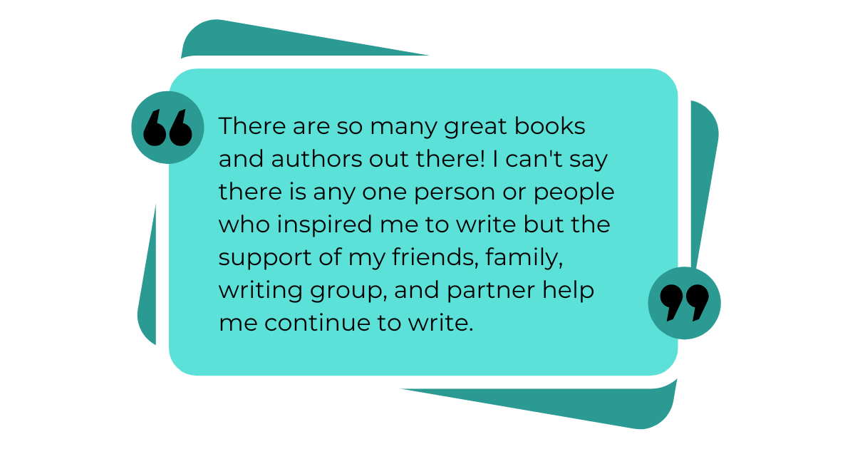 There are so many great books and authors out there! I can't say there is any one person or people who inspired me to write but the support of my friends, family, writing group, and partner help me continue to write.
