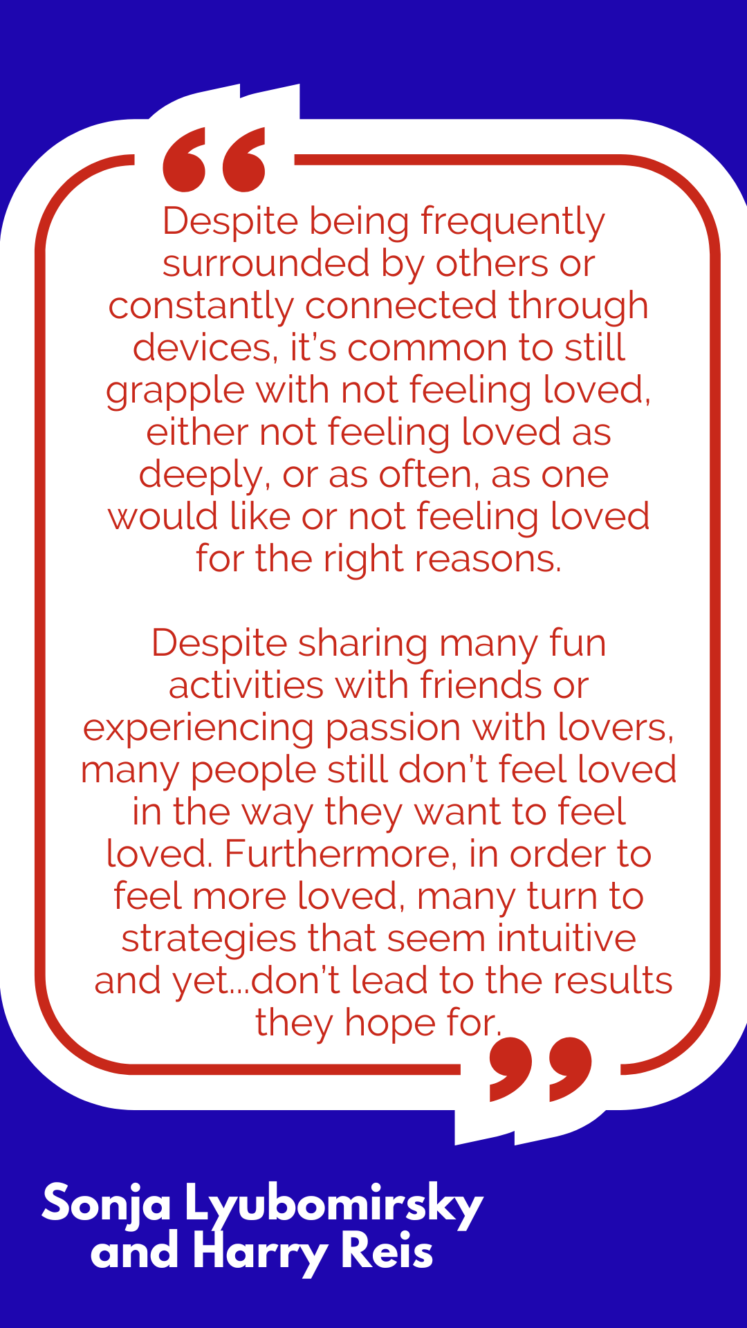 “Despite being frequently surrounded by others or constantly connected through devices, it’s common to still grapple with not feeling loved, either not feeling loved as deeply, or as often, as one would like or not feeling loved for the right reasons. Despite sharing many fun activities with friends or experiencing passion with lovers, many people still don’t feel loved in the way they want to feel loved. Furthermore, in order to feel more loved, many turn to strategies that seem intuitive and yet…don’t lead to the results they hope for,” said Sonja Lyubomirsky and Harry Reis. “Despite being frequently surrounded by others or constantly connected through devices, it’s common to still grapple with not feeling loved, either not feeling loved as deeply, or as often, as one would like or not feeling loved for the right reasons. Despite sharing many fun activities with friends or experiencing passion with lovers, many people still don’t feel loved in the way they want to feel loved. Furthermore, in order to feel more loved, many turn to strategies that seem intuitive and yet…don’t lead to the results they hope for,” said Sonja Lyubomirsky and Harry Reis.
