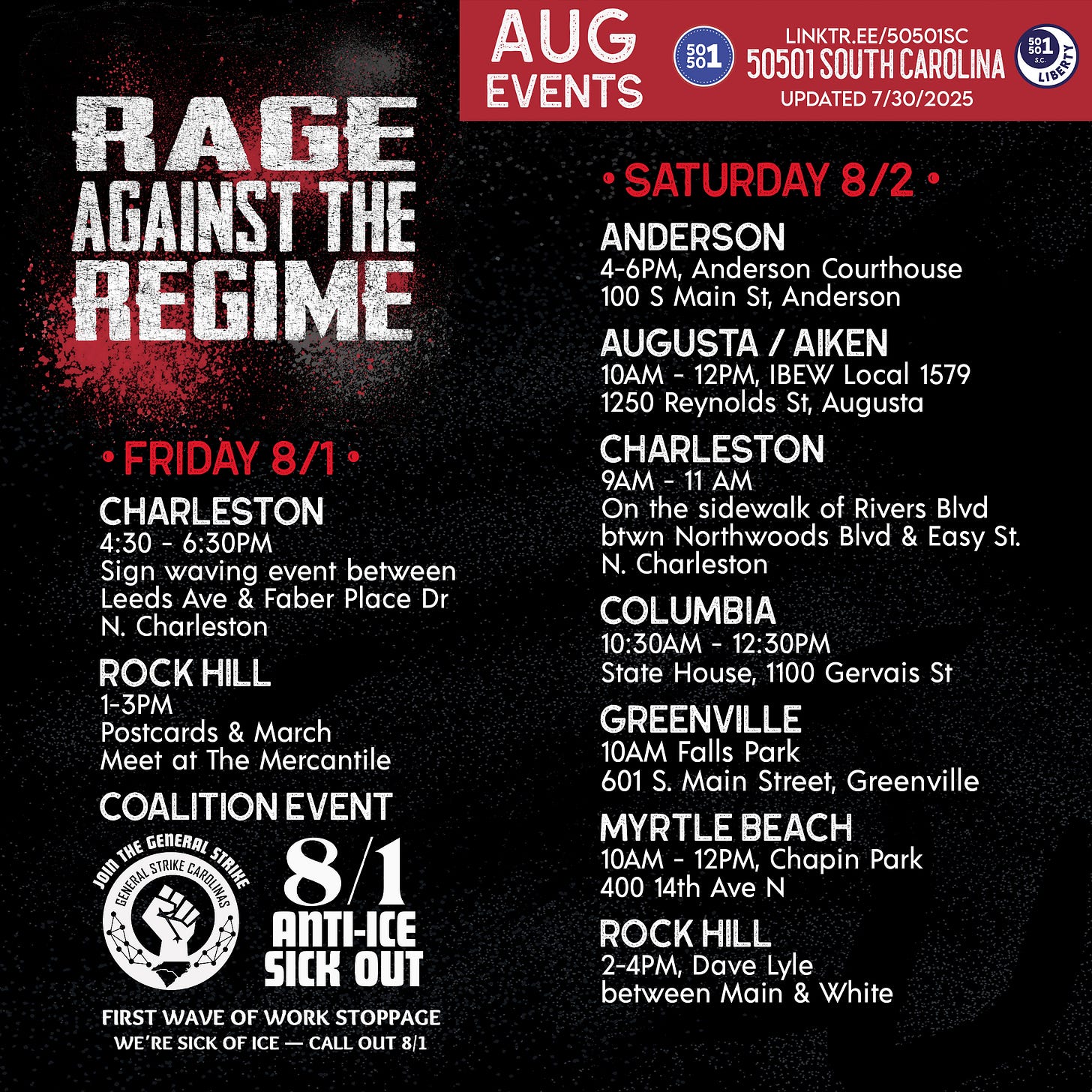 August 50501 SC Events (so far!) • FRIDAY 8/1 •  Charleston Sign waving event 4:30 - 6:30PM Between Leeds Ave & Faber Place Dr N. Charleston    Rock HIll 1-3PM Postcards & March Meet at The Mercantile  Coalition Event Anti-ICE Sick Out w/ General Strike Carolinas First wave of work stoppage. We’re sick of ICE—call out 8/1   • SATURDAY 8/2 •  Anderson Liberty and Justice for ALL: Rally Against ICE 4-6 p.m. Anderson Courthouse 100 S Main St, Anderson  Augusta / Aiken 10AM - 12PM, IBEW Local 1579 1250 Reynolds St, Augusta  Charleston Sign waving event 9 - 11 a.m. On the sidewalk of Rivers Blvd between Northwoods Blvd & Easy St. N. Charleston    Columbia 10:30AM - 12:30PM State House, 1100 Gervais St  Greenville Rally 10 a.m. Falls Park 601 S. Main Street, Greenville  Myrtle Beach Reading Against the Regime Rally 10  a.m. - 12 p.m. Chapin Park 400 14th Ave N   Rock Hill Demonstration w/ York County Rising 2-4 p.m. Dave Lyle between Main & White  • SATURDAY 8/9 •  Rock Hill  w/ York County Rising More information coming soon August 50501 SC Events (so far!) • FRIDAY 8/1 •  Charleston Sign waving event 4:30 - 6:30PM Between Leeds Ave & Faber Place Dr N. Charleston    Rock HIll 1-3PM Postcards & March Meet at The Mercantile  Coalition Event Anti-ICE Sick Out w/ General Strike Carolinas First wave of work stoppage. We’re sick of ICE—call out 8/1   • SATURDAY 8/2 •  Anderson Liberty and Justice for ALL: Rally Against ICE 4-6 p.m. Anderson Courthouse 100 S Main St, Anderson  Augusta / Aiken 10AM - 12PM, IBEW Local 1579 1250 Reynolds St, Augusta  Charleston Sign waving event 9 - 11 a.m. On the sidewalk of Rivers Blvd between Northwoods Blvd & Easy St. N. Charleston    Columbia 10:30AM - 12:30PM State House, 1100 Gervais St  Greenville Rally 10 a.m. Falls Park 601 S. Main Street, Greenville  Myrtle Beach Reading Against the Regime Rally 10  a.m. - 12 p.m. Chapin Park 400 14th Ave N   Rock Hill Demonstration w/ York County Rising 2-4 p.m. Dave Lyle between Main & White  • SATURDAY 8/9 •  Rock Hill  w/ York County Rising More information coming soon