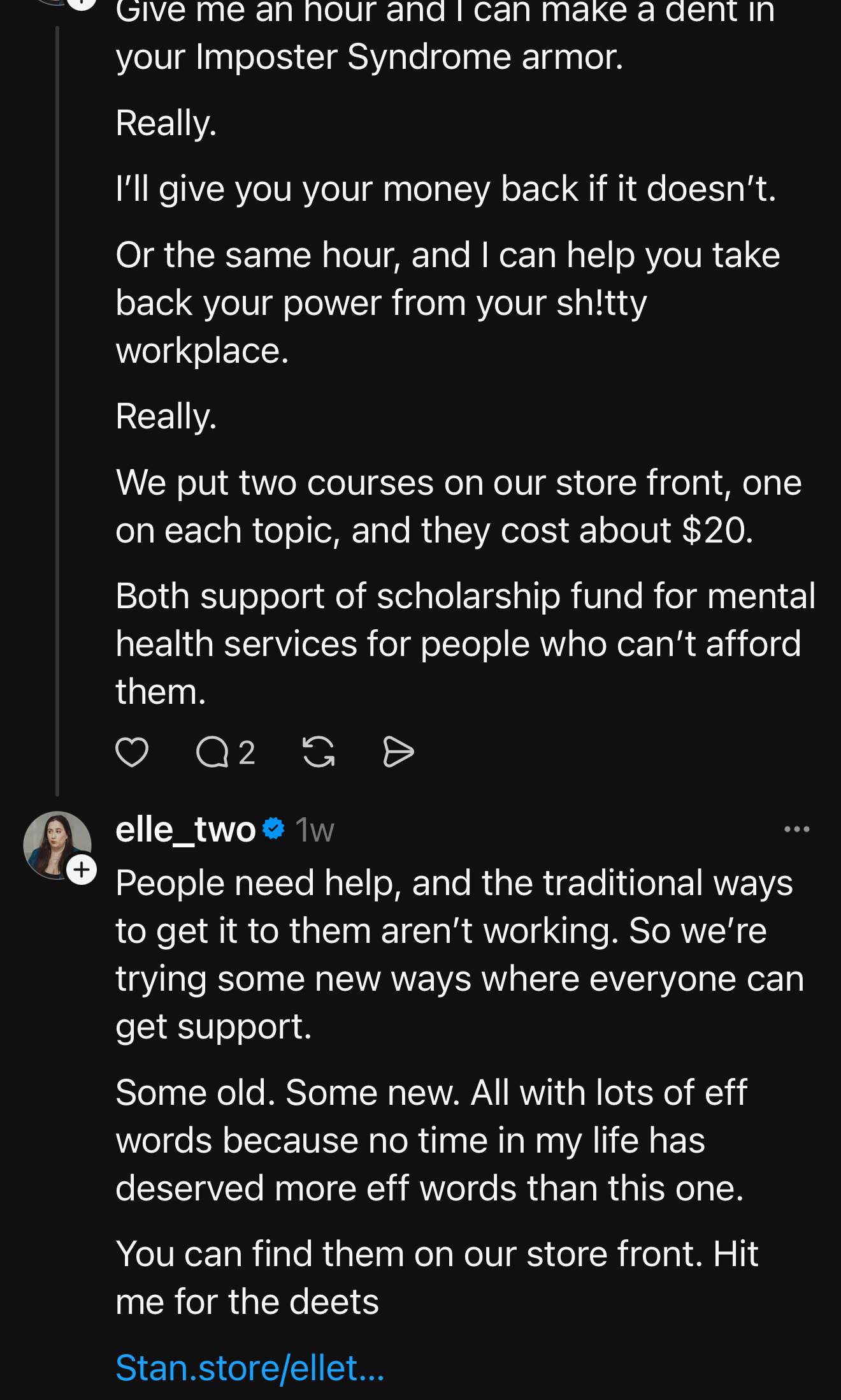 Screenshot of Lauren Howard (elle_two) Threads post. Text reads: “Give me an hour and I can make a dent in your Imposter Syndrome armor… I’ll give you your money back if it doesn’t… Or the same hour, and I can help you take back your power from your sh!tty workplace… We put two courses on our store front… they cost about $20… Both support scholarship fund for mental health services…” Second part says: “People need help, and the traditional ways to get it to them aren’t working… All with lots of eff words because no time in my life has deserved more eff words than this one… You can find them on our store front. Hit me for the deets. Screenshot of Lauren Howard (elle_two) Threads post. Text reads: “Give me an hour and I can make a dent in your Imposter Syndrome armor… I’ll give you your money back if it doesn’t… Or the same hour, and I can help you take back your power from your sh!tty workplace… We put two courses on our store front… they cost about $20… Both support scholarship fund for mental health services…” Second part says: “People need help, and the traditional ways to get it to them aren’t working… All with lots of eff words because no time in my life has deserved more eff words than this one… You can find them on our store front. Hit me for the deets.