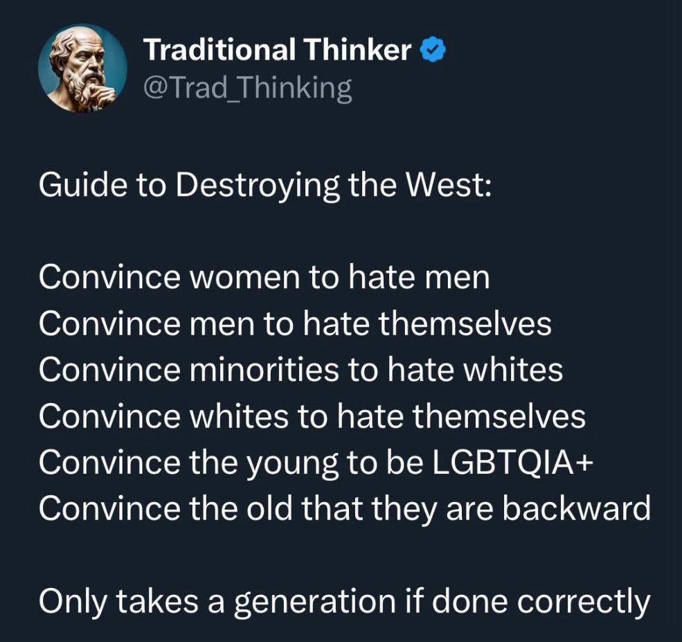 May be an image of text that says 'Traditional Thinker @Trad Thinking Guide to Destroying the West: West: Convince women to hate men Convince men to hate themselves Convince minorities to hate whites Convince whites to hate themselves Convince the young to be LGBTQIA+ Convince the old that they are backward Only takes a generation if done correctly'