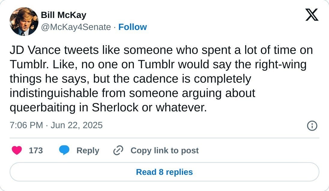 JD Vance tweets like someone who spent a lot of time on Tumblr. Like, no one on Tumblr would say the right-wing things he says, but the cadence is completely indistinguishable from someone arguing about queerbaiting in Sherlock or whatever.  — Bill McKay (@McKay4Senate) June 22, 2025