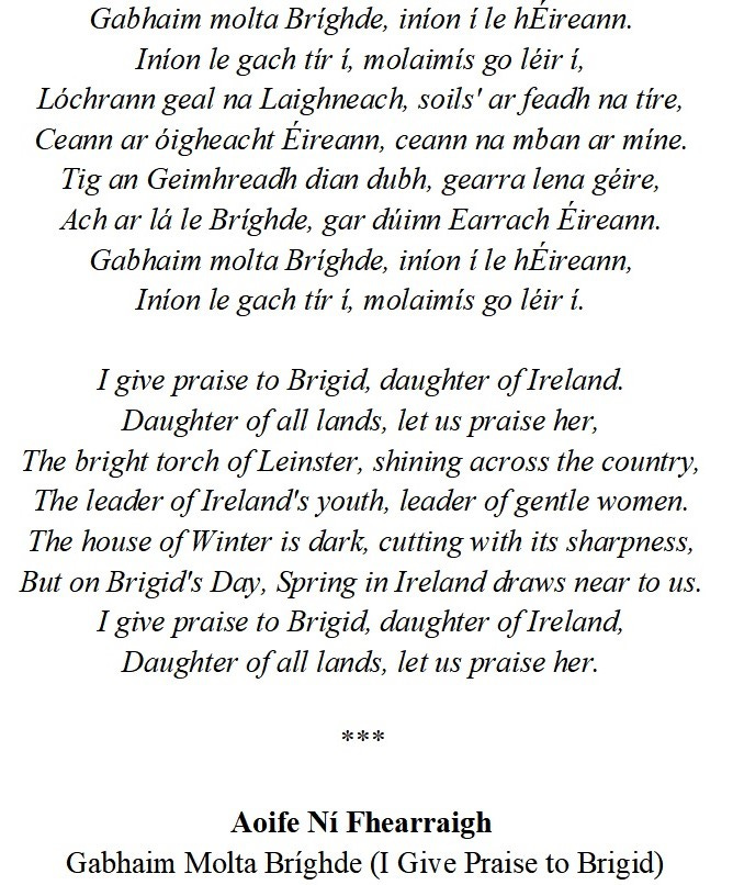 Gabhaim molta Bríghde, iníon í le hÉireann. Iníon le gach tír í, molaimís go léir í, Lóchrann geal na Laighneach, soils' ar feadh na tíre, Ceann ar óigheacht Éireann, ceann na mban ar míne. Tig an Geimhreadh dian dubh, gearra lena géire, Ach ar lá le Bríghde, gar dúinn Earrach Éireann. Gabhaim molta Bríghde, iníon í le hÉireann, Iníon le gach tír í, molaimís go léir í.  I give praise to Brigid, daughter of Ireland. Daughter of all lands, let us praise her, The bright torch of Leinster, shining across the country, The leader of Ireland's youth, leader of gentle women. The house of Winter is dark, cutting with its sharpness, But on Brigid's Day, Spring in Ireland draws near to us. I give praise to Brigid, daughter of Ireland, Daughter of all lands, let us praise her.  ***  Aoife Ní Fhearraigh  Gabhaim Molta Bríghde (I Give Praise to Brigid)