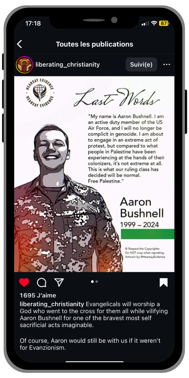 Screenshot of Liberating Christianity Instagram post: Last Words. My name is Aaron Bushnell. I am an active duty member of the US Air Force, and I will no longer be complicit in genocide. I am about to engage in an extreme act of protest, but compared to what people in Palestine have been experiencing at the hands of their colonisers, it’s not extreme at all. This is what our ruling class has decided will be normal. Free Palestine. Aaron Bushnell 1999-2024 | liberating_christianity Evangelicals will worship a God who went to the cross for them all while vilifying Aaron Bushnell for one of the bravest most self sacrificial acts imaginable. Of course, Aaron would still be with us if it weren’t for Evanzionism.