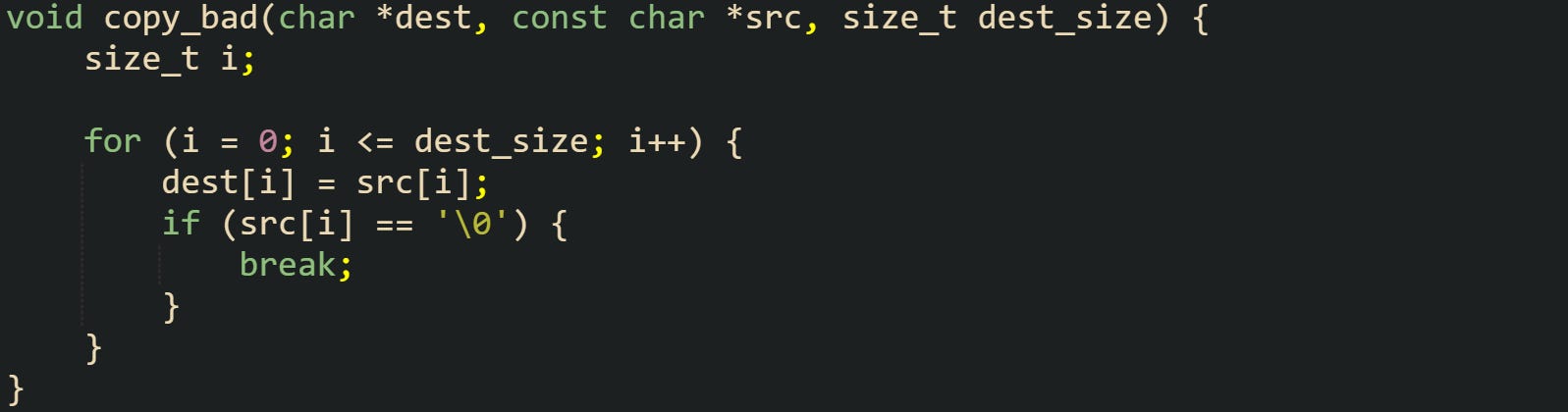 void copy_bad(char *dest, const char *src, size_t dest_size) {     size_t i;      for (i = 0; i <= dest_size; i++) {         dest[i] = src[i];         if (src[i] == '\0') {             break;         }     } }