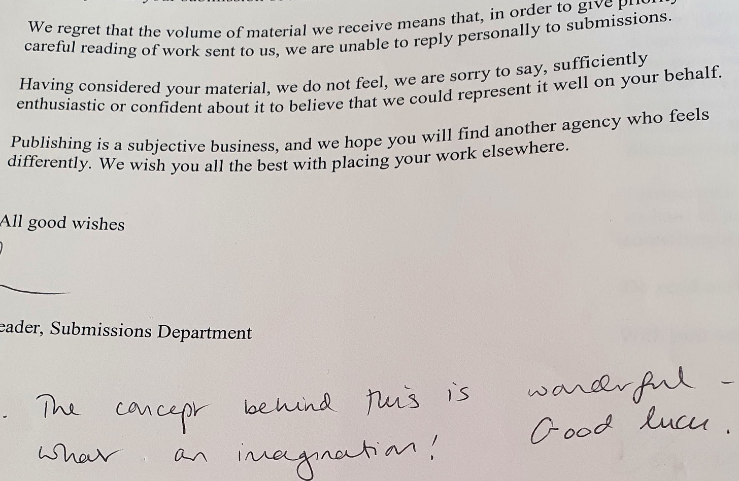 A photograph of a rejection letter sent to Penny in 2003, which reads ‘We regret that the volume of material we received means that, in order to give priority of careful reading of work sent to us, we are unable to reply personally to submissions. Having considered your material, we do not feel, we are sorry to say, sufficiently enthusiastic or confident about it to believe that we could represent it well on your behalf. Publishing is a subjective business, and we hope you will find another agency who feels differently. We wish you all the best with placing your work elsewhere. All good wishes, signature, Reader, Submissions Department’. Below this text is a handwritten note which says ‘The concept behind this is wonderful – what an imagination! Good luck.’ The photograph represents a real, printed paper letter, light-grey colour in black text. A photograph of a rejection letter sent to Penny in 2003, which reads ‘We regret that the volume of material we received means that, in order to give priority of careful reading of work sent to us, we are unable to reply personally to submissions. Having considered your material, we do not feel, we are sorry to say, sufficiently enthusiastic or confident about it to believe that we could represent it well on your behalf. Publishing is a subjective business, and we hope you will find another agency who feels differently. We wish you all the best with placing your work elsewhere. All good wishes, signature, Reader, Submissions Department’. Below this text is a handwritten note which says ‘The concept behind this is wonderful – what an imagination! Good luck.’ The photograph represents a real, printed paper letter, light-grey colour in black text.