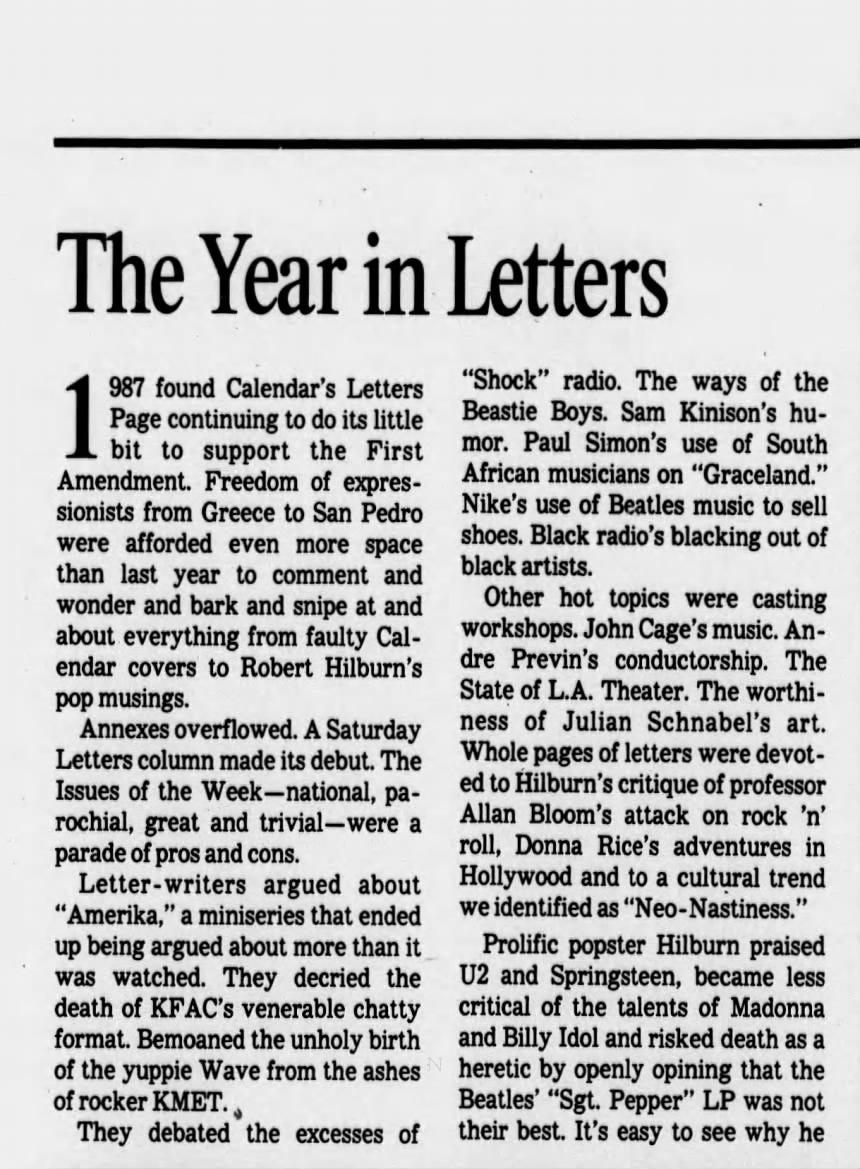 The Year in Letters 987 found Calendar's Letters Page continuing to do its little bit to support the First Amendment. Freedom of expressionists from Greece to San Pedro were afforded even more space than last year to comment and wonder and bark and snipe at and about everything from faulty Calendar covers to Robert Hilburn's pop musings. Annexes overflowed. A Saturday Letters column made its debut. The Issues of the Week -national, parochial, great and trivial -were a parade of pros and cons. Letter- -writers argued about "Amerika," a miniseries that ended up being argued about more than it was watched. They decried the death of KFAC's venerable chatty format. Bemoaned the unholy birth of the yuppie Wave from the ashes of rocker KMET. They debated the excesses of "Shock" radio. The ways of the Beastie Boys. Sam Kinison's humor. Paul Simon's use of South African musicians on "Graceland." Nike's use of Beatles music to sell shoes. Black radio's blacking out of black artists. Other hot topics were casting workshops. John Cage's music. Andre Previn's conductorship. The State of L.A. Theater. The worthiness of Julian Schnabel's art. Whole pages of letters were devoted to Hilburn's critique of professor Allan Bloom's attack on rock 'n' roll, Donna Rice's adventures in Hollywood and to a cultural trend we identified as "NeoProlific popster Hilburn praised U2 and Springsteen, became less critical of the talents of Madonna and Billy Idol and risked death as a heretic by openly opining that the Beatles' "Sgt. Pepper" LP was not their best. It's easy to see why he The Year in Letters 987 found Calendar's Letters Page continuing to do its little bit to support the First Amendment. Freedom of expressionists from Greece to San Pedro were afforded even more space than last year to comment and wonder and bark and snipe at and about everything from faulty Calendar covers to Robert Hilburn's pop musings. Annexes overflowed. A Saturday Letters column made its debut. The Issues of the Week -national, parochial, great and trivial -were a parade of pros and cons. Letter- -writers argued about "Amerika," a miniseries that ended up being argued about more than it was watched. They decried the death of KFAC's venerable chatty format. Bemoaned the unholy birth of the yuppie Wave from the ashes of rocker KMET. They debated the excesses of "Shock" radio. The ways of the Beastie Boys. Sam Kinison's humor. Paul Simon's use of South African musicians on "Graceland." Nike's use of Beatles music to sell shoes. Black radio's blacking out of black artists. Other hot topics were casting workshops. John Cage's music. Andre Previn's conductorship. The State of L.A. Theater. The worthiness of Julian Schnabel's art. Whole pages of letters were devoted to Hilburn's critique of professor Allan Bloom's attack on rock 'n' roll, Donna Rice's adventures in Hollywood and to a cultural trend we identified as "NeoProlific popster Hilburn praised U2 and Springsteen, became less critical of the talents of Madonna and Billy Idol and risked death as a heretic by openly opining that the Beatles' "Sgt. Pepper" LP was not their best. It's easy to see why he