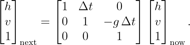 \begin{bmatrix} h \\ v \\ 1 \end{bmatrix}_{\text{next}}
=
\begin{bmatrix} 1 & \Delta t & 0 \\ 0 & 1 & -g\,\Delta t \\ 0 & 0 & 1 \end{bmatrix}
\begin{bmatrix} h \\ v \\ 1 \end{bmatrix}_{\text{now}}.
\begin{bmatrix} h \\ v \\ 1 \end{bmatrix}_{\text{next}}
=
\begin{bmatrix} 1 & \Delta t & 0 \\ 0 & 1 & -g\,\Delta t \\ 0 & 0 & 1 \end{bmatrix}
\begin{bmatrix} h \\ v \\ 1 \end{bmatrix}_{\text{now}}.