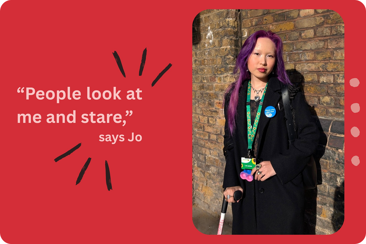 A young person with long purple hair is standing in front of a brick wall, while holding a crutch in one hand and looking directly at the camera. They are wearing a green sunflower lanyard around their neck and a blue TfL 'Please offer me a seat' badge. To the left of the photo, pink text on a red background reads "'People look at me and stare', says Jo." A young person with long purple hair is standing in front of a brick wall, while holding a crutch in one hand and looking directly at the camera. They are wearing a green sunflower lanyard around their neck and a blue TfL 'Please offer me a seat' badge. To the left of the photo, pink text on a red background reads "'People look at me and stare', says Jo."