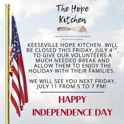 May be an image of text that says 'The Hope Kitchen Kit A Ministi AMlinitryofkeweviliGoShehe fKeeseville Shepherd Churcho ofthe Nazarene KEESEVILLE HOPE KITCHEN WILL BE CLOSED THIS FRIDAY, JULY 4H TO GIVE OUR VOLUNTEERS A MUCH NEEDED BREAK AND ALLOW THEM TO ENJOY TH HOLIDAY WITH THEIR FAMILIES. WE WILL SEE YOU NEXT FRIDAY, JULY 11 FROM 5 TO 7 PM! HAPPY INDEPENDENCE DAY'