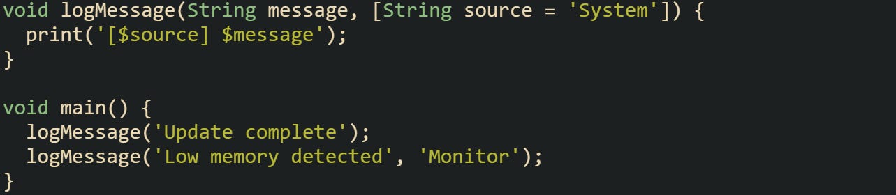 void logMessage(String message, [String source = 'System']) {   print('[$source] $message'); }  void main() {   logMessage('Update complete');   logMessage('Low memory detected', 'Monitor'); }