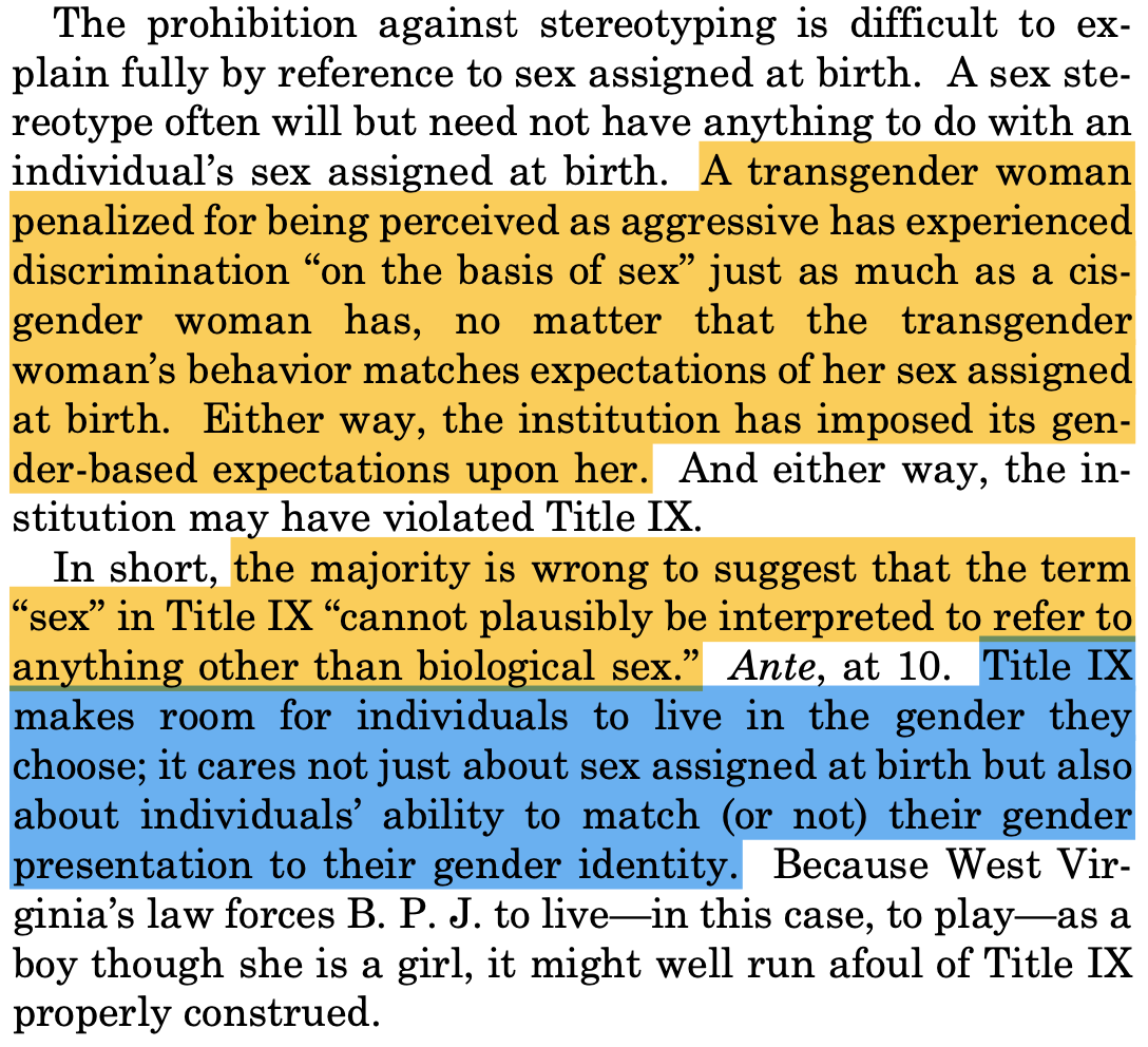 The prohibition against stereotyping is difficult to ex- plain fully by reference to sex assigned at birth. A sex ste- reotype often will but need not have anything to do with an individual’s sex assigned at birth. A transgender woman penalized for being perceived as aggressive has experienced discrimination “on the basis of sex” just as much as a cis- gender woman has, no matter that the transgender woman’s behavior matches expectations of her sex assigned at birth. Either way, the institution has imposed its gen- der-based expectations upon her. And either way, the in- stitution may have violated Title IX. In short, the majority is wrong to suggest that the term “sex” in Title IX “cannot plausibly be interpreted to refer to anything other than biological sex.” Ante, at 10. Title IX makes room for individuals to live in the gender they choose; it cares not just about sex assigned at birth but also about individuals’ ability to match (or not) their gender presentation to their gender identity. Because West Vir- ginia’s law forces B. P. J. to live—in this case, to play—as a boy though she is a girl, it might well run afoul of Title IX properly construed. The prohibition against stereotyping is difficult to ex- plain fully by reference to sex assigned at birth. A sex ste- reotype often will but need not have anything to do with an individual’s sex assigned at birth. A transgender woman penalized for being perceived as aggressive has experienced discrimination “on the basis of sex” just as much as a cis- gender woman has, no matter that the transgender woman’s behavior matches expectations of her sex assigned at birth. Either way, the institution has imposed its gen- der-based expectations upon her. And either way, the in- stitution may have violated Title IX. In short, the majority is wrong to suggest that the term “sex” in Title IX “cannot plausibly be interpreted to refer to anything other than biological sex.” Ante, at 10. Title IX makes room for individuals to live in the gender they choose; it cares not just about sex assigned at birth but also about individuals’ ability to match (or not) their gender presentation to their gender identity. Because West Vir- ginia’s law forces B. P. J. to live—in this case, to play—as a boy though she is a girl, it might well run afoul of Title IX properly construed.