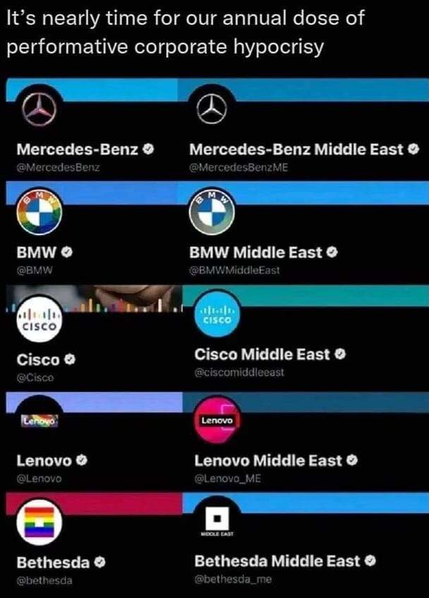 May be an image of ‎text that says '‎It's nearly time for our annual dose of performative corporate hypocrisy Mercedes-Benz Mercedes-Benz Middle East BMW BMW Middle East 山 小山 CISCO ن CISCO Cisco Cisco Middle East Lenovo Lenovo Lenovo Lenovo Middle East MOCLEEAS Bethesda Bethesda Middle East‎'‎