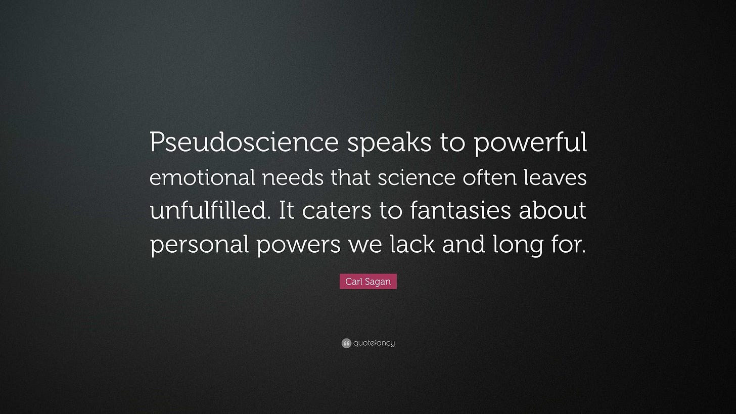 'Pseudoscience speaks to powerful emotional needs that science often leaves unfulfilled. It caters to fantasies about personal powers we lack and long for' - Carl Sagan
