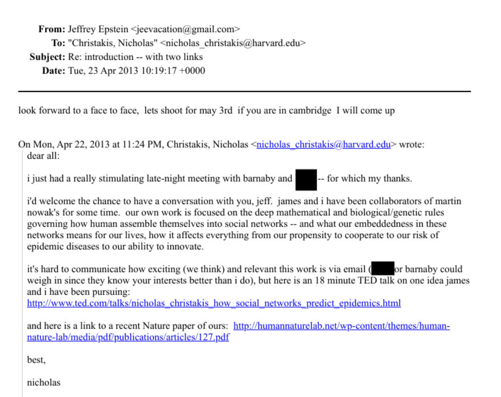 From: Jeffrey Epstein <jeevacation®gmail.com>
To: "Christakis, Nicholas" <nicholas_christakis@harvard.edu>
Subject: Re: introduction -- with two links
Date: Tue, 23 Apr 2013 10:19:17 +0000
look forward to a face to face, lets shoot for may 3rd if you are in cambridge I will come up
On Mon, Apr 22, 2013 at 11.24 PM, Christakis, Nicholas <nicholas christakis@harvard.edu> wrote:
dear all:
i just had a really stimulating late-night meeting with barnaby and - for which my thanks.
I'd welcome the chance to have a conversation with you, jell. james and i have been collaborators of martin
nowak's for some time. our own work is focused on the deep mathematical and biological/genetic rules
governing how human assemble themselves into social networks -- and what our embeddedness in these
networks means for our lives, how it affects everything from our propensity to cooperate to our risk of
epidemic diseases to our ability to innovate.
it's hard to communicate how exciting (we think) and relevant this work is via email M r barnaby could
weigh in since they know your interests better than i do), but here is an 18 minute TED talk on one idea james
and i have been pursuing:
http://www.ted.com/talks/nicholas_christakis_how_social_networks_predict_epidemics.html
and here is a link to a recent Nature paper of ours: http://humannaturelab.net/wp-content/themes/human-
nature-lab/media/pdf/publications/articles/127.pdf
best,
nicholas From: Jeffrey Epstein <jeevacation®gmail.com>
To: "Christakis, Nicholas" <nicholas_christakis@harvard.edu>
Subject: Re: introduction -- with two links
Date: Tue, 23 Apr 2013 10:19:17 +0000
look forward to a face to face, lets shoot for may 3rd if you are in cambridge I will come up
On Mon, Apr 22, 2013 at 11.24 PM, Christakis, Nicholas <nicholas christakis@harvard.edu> wrote:
dear all:
i just had a really stimulating late-night meeting with barnaby and - for which my thanks.
I'd welcome the chance to have a conversation with you, jell. james and i have been collaborators of martin
nowak's for some time. our own work is focused on the deep mathematical and biological/genetic rules
governing how human assemble themselves into social networks -- and what our embeddedness in these
networks means for our lives, how it affects everything from our propensity to cooperate to our risk of
epidemic diseases to our ability to innovate.
it's hard to communicate how exciting (we think) and relevant this work is via email M r barnaby could
weigh in since they know your interests better than i do), but here is an 18 minute TED talk on one idea james
and i have been pursuing:
http://www.ted.com/talks/nicholas_christakis_how_social_networks_predict_epidemics.html
and here is a link to a recent Nature paper of ours: http://humannaturelab.net/wp-content/themes/human-
nature-lab/media/pdf/publications/articles/127.pdf
best,
nicholas