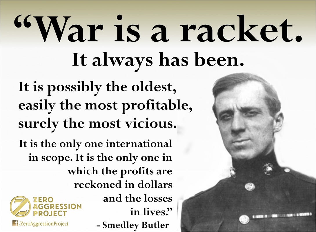May be an image of text that says '"War is a racket. It always has been. It is possibly the oldest, easily the most profitable, surely the most vicious. It is the only one international in scope. It is the only one in which the profits are reckoned in dollars and the losses in lives." -Smedley Butler ZERO AGGRESSION PROJECT f ZeroAggressionProject'