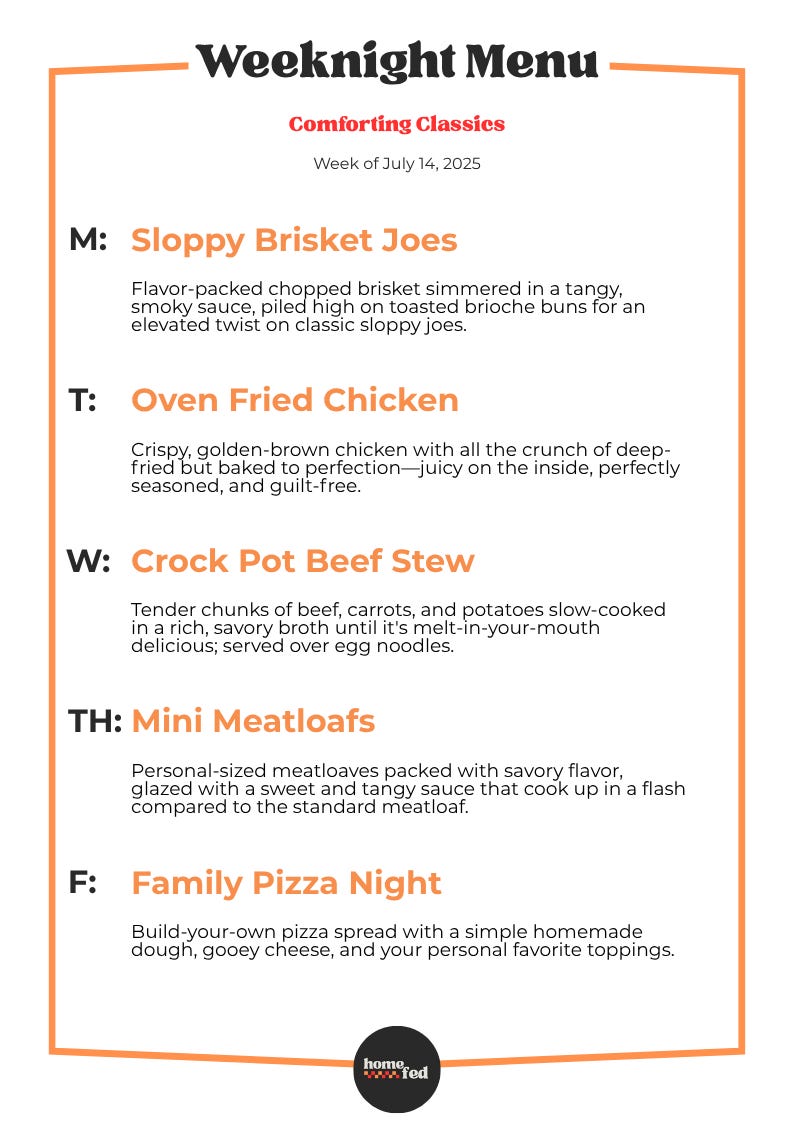 July 14, 2025 Monday Sloppy Brisket Joes Flavor-packed chopped brisket simmered in a tangy, smoky sauce, piled high on toasted brioche buns for an elevated twist on classic sloppy joes. July 15, 2025 Tuesday Oven Fried Chicken Crispy, golden-brown chicken with all the crunch of deep-fried but baked to perfection—juicy on the inside, perfectly seasoned, and guilt-free. July 16, 2025 Wednesday Crock Pot Beef Stew Tender chunks of beef, carrots, and potatoes slow-cooked in a rich, savory broth until it's melt-in-your-mouth delicious; served over egg noodles. July 17, 2025 Thursday Mini Meatloafs Personal-sized meatloaves packed with savory flavor, glazed with a sweet and tangy sauce that cook up in a flash compared to the standard meatloaf. July 18, 2025 Friday Family Pizza Night Build-your-own pizza spread with a simple homemade dough, gooey cheese, and your personal favorite toppings. July 14, 2025 Monday Sloppy Brisket Joes Flavor-packed chopped brisket simmered in a tangy, smoky sauce, piled high on toasted brioche buns for an elevated twist on classic sloppy joes. July 15, 2025 Tuesday Oven Fried Chicken Crispy, golden-brown chicken with all the crunch of deep-fried but baked to perfection—juicy on the inside, perfectly seasoned, and guilt-free. July 16, 2025 Wednesday Crock Pot Beef Stew Tender chunks of beef, carrots, and potatoes slow-cooked in a rich, savory broth until it's melt-in-your-mouth delicious; served over egg noodles. July 17, 2025 Thursday Mini Meatloafs Personal-sized meatloaves packed with savory flavor, glazed with a sweet and tangy sauce that cook up in a flash compared to the standard meatloaf. July 18, 2025 Friday Family Pizza Night Build-your-own pizza spread with a simple homemade dough, gooey cheese, and your personal favorite toppings.