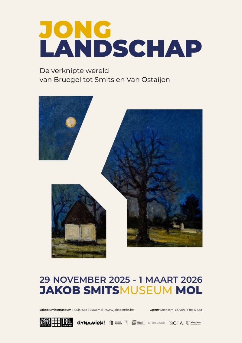 29 november 2025
Jong Landschap
Jakob Smitsmuseum, Mol
Feestelijke opening van Jong Landschap, de verknipte wereld van Bruegel tot Smits en Van Ostaijen

Zaterdag 29 november 15:00 uur

Van realisme naar surrealisme

Jakob Smits is veel meer dan een schilder van traditionele landschappen. Met de elementen die hij aantrof in zijn omgeving gaf hij de wereld weer zoals niemand haar ooit gezien had. Smits nodigde zo generaties kunstenaars uit om anders naar het bestaan te kijken. In de tentoonstelling Jong Landschap laten het Jakob Smitsmuseum en Dynamiek! zien hoe moderne kunstenaars als Paul van Ostaijen, Jules Schmalzigaug en Floris Jespers de verknipte landschappen van Smits leerden kennen én waarderen. En hoe zij vervolgens een stap verder zetten op het pad naar het futurisme, het expressionisme en het surrealisme.