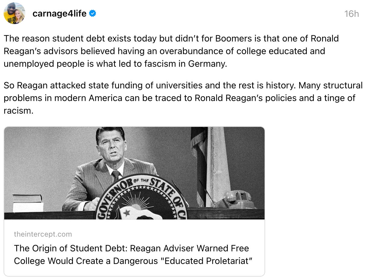 carnage4life 16h The reason student debt exists today but didn’t for Boomers is that one of Ronald Reagan’s advisors believed having an overabundance of college educated and unemployed people is what led to fascism in Germany.  So Reagan attacked state funding of universities and the rest is history. Many structural problems in modern America can be traced to Ronald Reagan’s policies and a tinge of racism.  theintercept.com The Origin of Student Debt: Reagan Adviser Warned Free College Would Create a Dangerous "Educated Proletariat” 22 replies  · 
