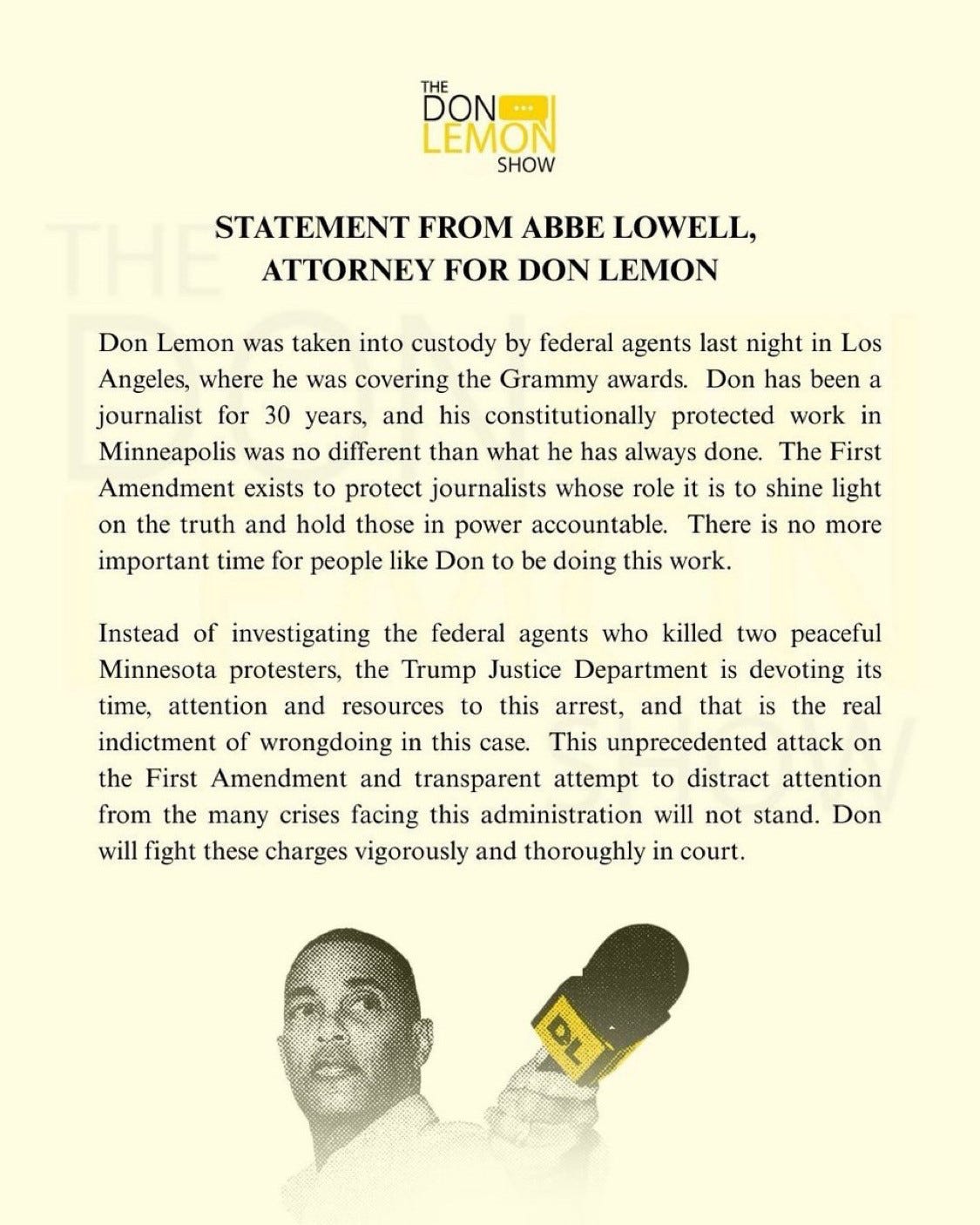STATEMENT FROM ABBE LOWELL,ATTORNEY FOR DON LEMONDon Lemon was taken into custody by federal agents last night in Los Angeles, where he was covering the Grammy awards. Don has been a journalist for 30 years, and his constitutionally protected work in Minneapolis was no different than what he has always done. The First Amendment exists to protect journalists whose role it is to shine light on the truth and hold those in power accountable. There is no more important time for people like Don to be doing this work.Instead of investigating the federal agents who killed two peaceful Minnesota protesters, the Trump Justice Department is devoting its time, attention and resources to this arrest, and that is the real indictment of wrongdoing in this case. This unprecedented attack on the First Amendment and transparent attempt to distract attention from the many crises facing this administration will not stand. Don will fight these charges vigorously and thoroughly in court.