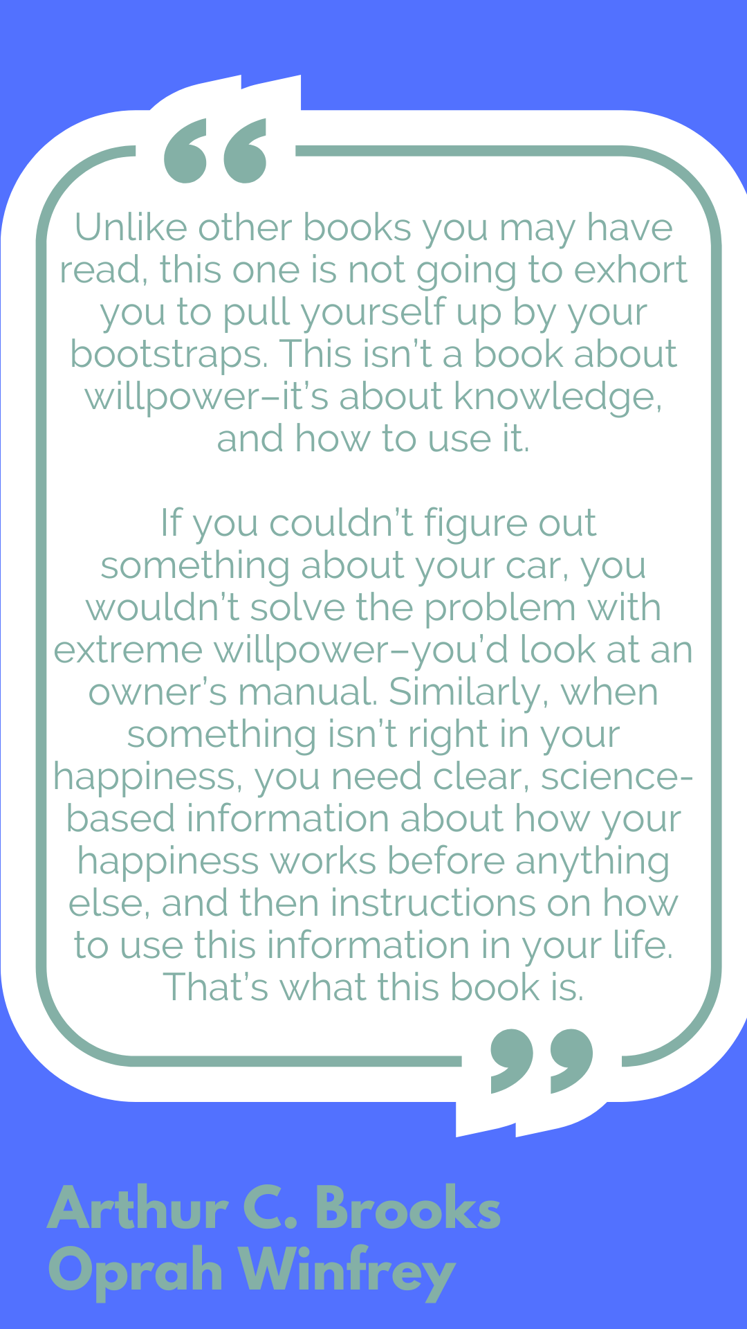 "Unlike other books you may have read, this one is not going to exhort you to pull yourself up by your bootstraps. This isn’t a book about willpower–it’s about knowledge, and how to use it. If you couldn’t figure out something about your car, you wouldn’t solve the problem with extreme willpower–you’d look at an owner’s manual. Similarly, when something isn’t right in your happiness, you need clear, science-based information about how your happiness works before anything else, and then instructions on how to use this information in your life. That’s what this book is.," said Arthur C. Brooks and Oprah Winfrey.