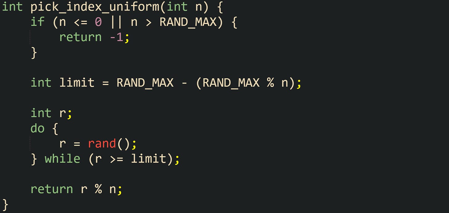 int pick_index_uniform(int n) {     if (n <= 0 || n > RAND_MAX) {         return -1;     }      int limit = RAND_MAX - (RAND_MAX % n);      int r;     do {         r = rand();     } while (r >= limit);      return r % n; }