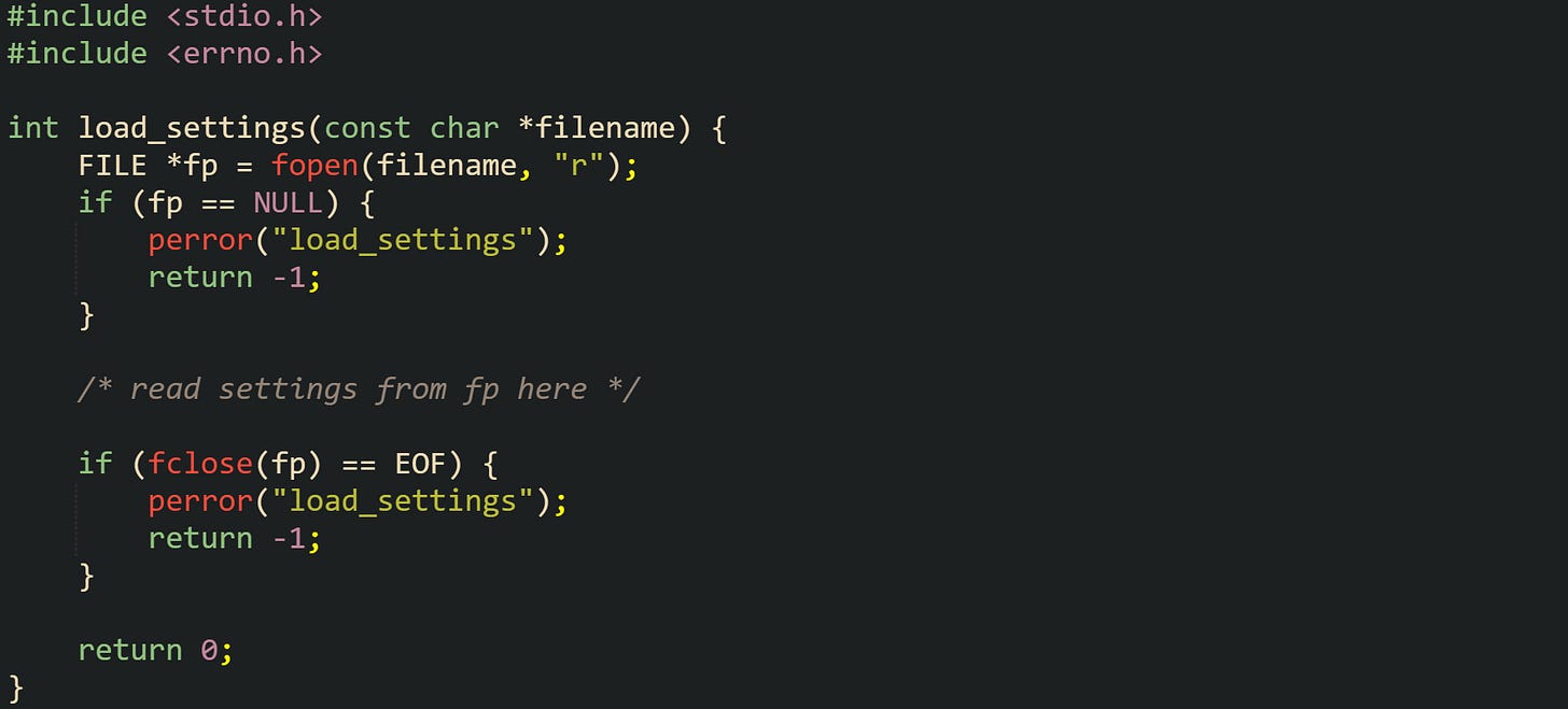 #include <stdio.h> #include <errno.h>  int load_settings(const char *filename) {     FILE *fp = fopen(filename, "r");     if (fp == NULL) {         perror("load_settings");         return -1;     }      /* read settings from fp here */      if (fclose(fp) == EOF) {         perror("load_settings");         return -1;     }      return 0; }