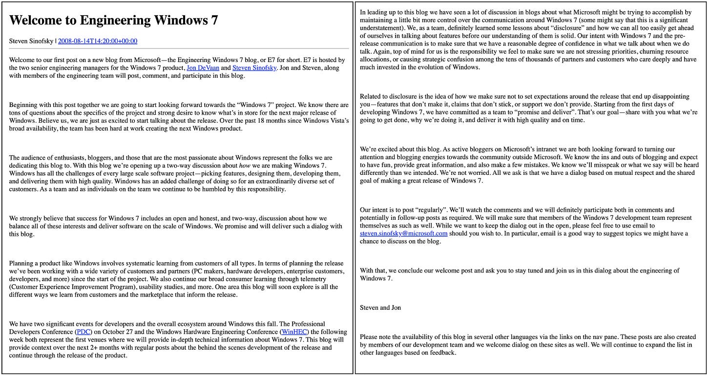 Welcome to Engineering Windows 7 Steven Sinofsky | 2008-08-14T14:20:00÷00:00 Welcome to our first post on a new blog from Microsoft -the Engineering Windows 7 blog, or E7 for short. E7 is hosted by the two senior engineering managers for the Windows 7 product, Jon De Vaan and Steven Sinofsky. Jon and Steven, along with members of the engineering team will post, comment, and participate in this blog. Beginning with this post together we are going to start looking forward towards the "Windows 7" project. We know there are tons of questions about the specifics of the project and strong desire to know what's in store for the next major release of Windows. Believe us, we are just as excited to start talking about the release. Over the past 18 months since Windows Vista's broad availability, the team has been hard at work creating the next Windows product. The audience of enthusiasts, bloggers, and those that are the most passionate about Windows represent the folks we are dedicating this blog to. With this blog we're opening up a two-way discussion about how we are making Windows 7. Windows has all the challenges of every large scale software project-picking features, designing them, developing them, and delivering them with high quality. Windows has an added challenge of doing so for an extraordinarily diverse set of customers. As a team and as individuals on the team we continue to be humbled by this responsibility. We strongly believe that success for Windows 7 includes an open and honest, and two-way, discussion about how we balance all of these interests and deliver software on the scale of Windows. We promise and will deliver such a dialog with this blog. Planning a product like Windows involves systematic learning from customers of all types. In terms of planning the release we've been working with a wide variety of customers and partners (PC makers, hardware developers, enterprise customers, developers, and more) since the start of the project. We also continue our broad consumer learning through telemetry (Customer Experience Improvement Program), usability studies, and more. One area this blog will soon explore is all the different ways we learn from customers and the marketplace that inform the release. We have two significant events for developers and the overall ecosystem around Windows this fall. The Professional Developers Conference (PDC) on October 27 and the Windows Hardware Engineering Conference (WinHEC) the following week both represent the first venues where we will provide in-depth technical information about Windows 7. This blog will provide context over the next 2+ months with regular posts about the behind the scenes development of the release and continue through the release of the product. In leading up to this blog we have seen a lot of discussion in blogs about what Microsoft might be trying to accomplish by maintaining a little bit more control over the communication around Windows 7 (some might say that this is a significant understatement). We, as a team, definitely learned some lessons about "disclosure" and how we can all too easily get ahead of ourselves in talking about features before our understanding of them is solid. Our intent with Windows 7 and the prerelease communication is to make sure that we have a reasonable degree of confidence in what we talk about when we do talk. Again, top of mind for us is the responsibility we feel to make sure we are not stressing priorities, churning resource allocations, or causing strategic confusion among the tens of thousands of partners and customers who care deeply and have much invested in the evolution of Windows. Related to disclosure is the idea of how we make sure not to set expectations around the release that end up disappointing you-features that don't make it, claims that don't stick, or support we don't provide. Starting from the first days of developing Windows 7, we have committed as a team to "promise and deliver". That's our goal- share with you what we're going to get done, why we're doing it, and deliver it with high quality and on time We're excited about this blog. As active bloggers on Microsoft's intranet we are both looking forward to turning our attention and blogging energies towards the community outside Microsoft. We know the ins and outs of blogging and expect to have fun, provide great information, and also make a few mistakes. We know we'll misspeak or what we say will be heard differently than we intended. We're not worried. All we ask is that we have a dialog based on mutual respect and the shared goal of making a great release of Windows 7. Our intent is to post "regularly". We'll watch the comments and we will definitely participate both in comments and potentially in follow-up posts as required. We will make sure that members of the Windows 7 development team represent themselves as such as well. While we want to keep the dialog out in the open, please feel free to use email to steven.sinofsky@microsoft.com should you wish to. In particular, email is a good way to suggest topics we might have a chance to discuss on the blog. With that, we conclude our welcome post and ask you to stay tuned and join us in this dialog about the engineering of Windows 7. Steven and Ion Please note the availability of this blog in several other languages via the links on the nav pane. These posts are also created by members of our development team and we welcome dialog on these sites as well. We will continue to expand the list in other languages based on feedback. Welcome to Engineering Windows 7 Steven Sinofsky | 2008-08-14T14:20:00÷00:00 Welcome to our first post on a new blog from Microsoft -the Engineering Windows 7 blog, or E7 for short. E7 is hosted by the two senior engineering managers for the Windows 7 product, Jon De Vaan and Steven Sinofsky. Jon and Steven, along with members of the engineering team will post, comment, and participate in this blog. Beginning with this post together we are going to start looking forward towards the "Windows 7" project. We know there are tons of questions about the specifics of the project and strong desire to know what's in store for the next major release of Windows. Believe us, we are just as excited to start talking about the release. Over the past 18 months since Windows Vista's broad availability, the team has been hard at work creating the next Windows product. The audience of enthusiasts, bloggers, and those that are the most passionate about Windows represent the folks we are dedicating this blog to. With this blog we're opening up a two-way discussion about how we are making Windows 7. Windows has all the challenges of every large scale software project-picking features, designing them, developing them, and delivering them with high quality. Windows has an added challenge of doing so for an extraordinarily diverse set of customers. As a team and as individuals on the team we continue to be humbled by this responsibility. We strongly believe that success for Windows 7 includes an open and honest, and two-way, discussion about how we balance all of these interests and deliver software on the scale of Windows. We promise and will deliver such a dialog with this blog. Planning a product like Windows involves systematic learning from customers of all types. In terms of planning the release we've been working with a wide variety of customers and partners (PC makers, hardware developers, enterprise customers, developers, and more) since the start of the project. We also continue our broad consumer learning through telemetry (Customer Experience Improvement Program), usability studies, and more. One area this blog will soon explore is all the different ways we learn from customers and the marketplace that inform the release. We have two significant events for developers and the overall ecosystem around Windows this fall. The Professional Developers Conference (PDC) on October 27 and the Windows Hardware Engineering Conference (WinHEC) the following week both represent the first venues where we will provide in-depth technical information about Windows 7. This blog will provide context over the next 2+ months with regular posts about the behind the scenes development of the release and continue through the release of the product. In leading up to this blog we have seen a lot of discussion in blogs about what Microsoft might be trying to accomplish by maintaining a little bit more control over the communication around Windows 7 (some might say that this is a significant understatement). We, as a team, definitely learned some lessons about "disclosure" and how we can all too easily get ahead of ourselves in talking about features before our understanding of them is solid. Our intent with Windows 7 and the prerelease communication is to make sure that we have a reasonable degree of confidence in what we talk about when we do talk. Again, top of mind for us is the responsibility we feel to make sure we are not stressing priorities, churning resource allocations, or causing strategic confusion among the tens of thousands of partners and customers who care deeply and have much invested in the evolution of Windows. Related to disclosure is the idea of how we make sure not to set expectations around the release that end up disappointing you-features that don't make it, claims that don't stick, or support we don't provide. Starting from the first days of developing Windows 7, we have committed as a team to "promise and deliver". That's our goal- share with you what we're going to get done, why we're doing it, and deliver it with high quality and on time We're excited about this blog. As active bloggers on Microsoft's intranet we are both looking forward to turning our attention and blogging energies towards the community outside Microsoft. We know the ins and outs of blogging and expect to have fun, provide great information, and also make a few mistakes. We know we'll misspeak or what we say will be heard differently than we intended. We're not worried. All we ask is that we have a dialog based on mutual respect and the shared goal of making a great release of Windows 7. Our intent is to post "regularly". We'll watch the comments and we will definitely participate both in comments and potentially in follow-up posts as required. We will make sure that members of the Windows 7 development team represent themselves as such as well. While we want to keep the dialog out in the open, please feel free to use email to steven.sinofsky@microsoft.com should you wish to. In particular, email is a good way to suggest topics we might have a chance to discuss on the blog. With that, we conclude our welcome post and ask you to stay tuned and join us in this dialog about the engineering of Windows 7. Steven and Ion Please note the availability of this blog in several other languages via the links on the nav pane. These posts are also created by members of our development team and we welcome dialog on these sites as well. We will continue to expand the list in other languages based on feedback.